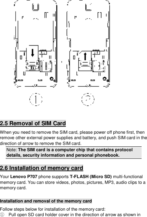    2.5 Removal of SIM Card When you need to remove the SIM card, please power off phone first, then remove other external power supplies and battery, and push SIM card in the direction of arrow to remove the SIM card. Note: The SIM card is a computer chip that contains protocol details, security information and personal phonebook. 2.6 Installation of memory card Your Lenovo P707 phone supports T-FLASH (Micro SD) multi-functional memory card. You can store videos, photos, pictures, MP3, audio clips to a memory card.  Installation and removal of the memory card Follow steps below for installation of the memory card:   Pull open SD card holder cover in the direction of arrow as shown in ①