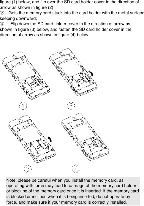  figure (1) below, and flip over the SD card holder cover in the direction of arrow as shown in figure (2);   Gets the memory card stuck into the card holder with the metal surface ②keeping downward;    Flip down the SD card holder cover in the direction of arrow as            ③shown in figure (3) below, and fasten the SD card holder cover in the direction of arrow as shown in figure (4) below.   Note: please be careful when you install the memory card, as operating with force may lead to damage of the memory card holder or blocking of the memory card once it is inserted. If the memory card is blocked or inclines when it is being inserted, do not operate by force, and make sure if your memory card is correctly installed. 