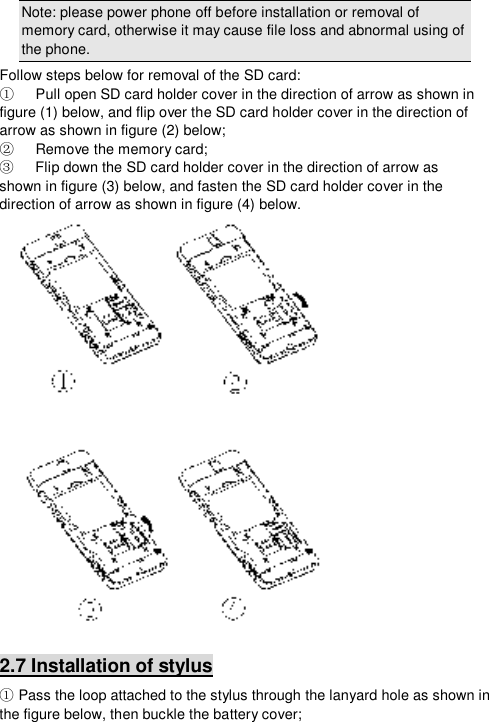  Note: please power phone off before installation or removal of memory card, otherwise it may cause file loss and abnormal using of the phone.  Follow steps below for removal of the SD card:    Pull open SD card holder cover in the direction of arrow as shown in ①figure (1) below, and flip over the SD card holder cover in the direction of arrow as shown in figure (2) below;    Remove the memory card;②    Flip down the SD card holder cover in ③the direction of arrow as  shown in figure (3) below, and fasten the SD card holder cover in the direction of arrow as shown in figure (4) below.  2.7 Installation of stylus  Pass the loop attached to the stylus through the lanyard hole as shown in ①the figure below, then buckle the battery cover; 