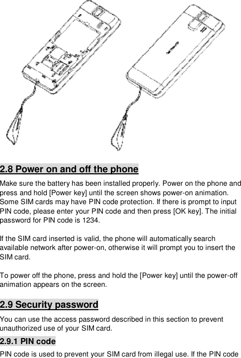   2.8 Power on and off the phone Make sure the battery has been installed properly. Power on the phone and press and hold [Power key] until the screen shows power-on animation. Some SIM cards may have PIN code protection. If there is prompt to input PIN code, please enter your PIN code and then press [OK key]. The initial password for PIN code is 1234.  If the SIM card inserted is valid, the phone will automatically search available network after power-on, otherwise it will prompt you to insert the SIM card.  To power off the phone, press and hold the [Power key] until the power-off animation appears on the screen. 2.9 Security password You can use the access password described in this section to prevent unauthorized use of your SIM card. 2.9.1 PIN code PIN code is used to prevent your SIM card from illegal use. If the PIN code 