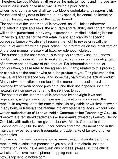  Therefore, Lenovo Mobile shall reserve the right to modify and improve any product described in the user manual without prior notice. Under no circumstances shall Lenovo Mobile undertake any responsibility for the loss of any data or income, or any special, incidental, collateral or indirect losses, regardless of the cause thereof. The content of the user manual is provided “as is”. Unless otherwise stipulated in applicable laws, the accuracy and reliability and content therein will not be guaranteed in any way, expressed or implied, including but not limited to guarantee for the marketability and applicability of specific purposes. Lenovo Mobile shall reserve the right to revise or recall the manual at any time without prior notice. For information on the latest version of the user manual, please visit http://www.lenovomobile.com.  The purpose of the user manual is to help you correctly use the Lenovo product, which doesn’t mean to make any explanations on the configuration of software and hardware of this product. For information on product configuration, please refer to the agreement (if any) related to this product, or consult with the retailer who sold the product to you. The pictures in the manual are for reference only, and some may vary from the actual product. Many network functions described in the manual are special services provided by network service providers, and their use depends upon the network service provider offering the services to you.    The content of the user manual is protected by copyright laws and regulations, and you may not make any duplication and copies of the manual in any way, or make transmission via any cable or wireless networks in any form, or translate the manual into any other languages, without prior written authorization of Lenovo Mobile Communication Technology Co., Ltd.    “Lenovo” are registered trademarks or trademarks owned by Lenovo (Beijing) Co., Ltd., with authorization given to Lenovo Mobile Communication Technology Co., Ltd. for use. Other names and products mentioned in the manual may be registered trademarks or trademarks of Lenovo or other companies. In case you find any inconsistency between the actual product and the manual while using this product, or you would like to obtain updated information, or you have any questions or ideas, please visit the official website of Lenovo mobile phone shopping malls at: http://shop.lenovomobile.com.