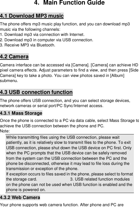  4.  Main Function Guide 4.1 Download MP3 music The phone offers mp3 music play function, and you can download mp3 music via the following channels: 1. Download mp3 via connection with Internet. 2. Download mp3 in computer via USB connection. 3. Receive MP3 via Bluetooth. 4.2 Camera Camera interface can be accessed via [Camera]. [Camera] can achieve HD pixel camera effects. Adjust parameters to find a view, and then press [Side Camera] key to take a photo. You can view photos saved in [Album] submenu. 4.3 USB connection function The phone offers USB connection, and you can select storage devices, network cameras or serial port/PC Sync/Internet access. 4.3.1 Mass Storage Once the phone is connected to a PC via data cable, select Mass Storage to achieve the USB connection between the phone and PC. Note: While transmitting files using the USB connection, please wait patiently, as it is relatively slow to transmit files to the phone. To exit USB connection, please shut down the USB device on PC first. Only when the PC prompts that the USB device can be safely removed from the system can the USB connection between the PC and the phone be disconnected, otherwise it may lead to file loss during the transmission or exception of the phone. If exception occurs to files saved in the phone, please select to format the storage card.                3. USB related function modules on the phone can not be used when USB function is enabled and the phone is powered on. 4.3.2 Web Camera Your phone supports web camera function. After phone and PC are 