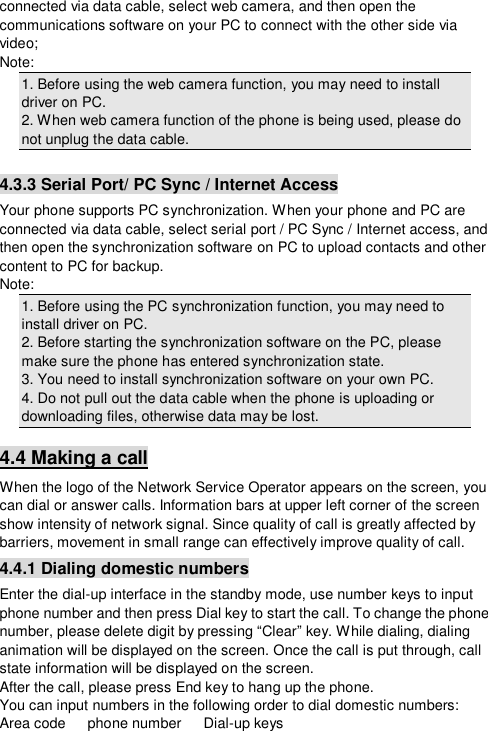  connected via data cable, select web camera, and then open the communications software on your PC to connect with the other side via video; Note: 1. Before using the web camera function, you may need to install driver on PC. 2. When web camera function of the phone is being used, please do not unplug the data cable.  4.3.3 Serial Port/ PC Sync / Internet Access Your phone supports PC synchronization. When your phone and PC are connected via data cable, select serial port / PC Sync / Internet access, and then open the synchronization software on PC to upload contacts and other content to PC for backup.  Note: 1. Before using the PC synchronization function, you may need to install driver on PC. 2. Before starting the synchronization software on the PC, please make sure the phone has entered synchronization state. 3. You need to install synchronization software on your own PC. 4. Do not pull out the data cable when the phone is uploading or downloading files, otherwise data may be lost. 4.4 Making a call When the logo of the Network Service Operator appears on the screen, you can dial or answer calls. Information bars at upper left corner of the screen show intensity of network signal. Since quality of call is greatly affected by barriers, movement in small range can effectively improve quality of call. 4.4.1 Dialing domestic numbers Enter the dial-up interface in the standby mode, use number keys to input phone number and then press Dial key to start the call. To change the phone number, please delete digit by pressing “Clear” key. While dialing, dialing animation will be displayed on the screen. Once the call is put through, call state information will be displayed on the screen. After the call, please press End key to hang up the phone. You can input numbers in the following order to dial domestic numbers: Area code   phone number   Dial-up keys 