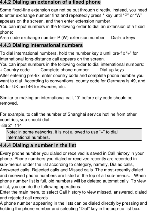  4.4.2 Dialing an extension of a fixed phone Some fixed-line extension can not be put through directly. Instead, you need to enter exchange number first and repeatedly press * key until “P” or “W” appears on the screen, and then enter extension number. You can input numbers in the following order to dial an extension of a fixed phone: Area code exchange number P (W) extension number   Dial-up keys 4.4.3 Dialing international numbers To dial international numbers, hold the number key 0 until pre-fix “+” for international long-distance call appears on the screen. You can input numbers in the following order to dial international numbers: + Country code     Complete phone number     Dial-up keys  After entering pre-fix, enter country code and complete phone number you want to dial. According to conventions, county code for Germany is 49, and 44 for UK and 46 for Sweden, etc.  Similar to making an international call, “0” before city code should be removed.  For example, to call the number of Shanghai service hotline from other countries, you should dial:   +86 21 114 Note: In some networks, it is not allowed to use “+” to dial international numbers. 4.4.4 Dialing a number in the list Every phone number you dialed or received is saved in Call history in your phone. Phone numbers you dialed or received recently are recorded in sub-menus under the list according to category, namely, Dialed calls, Answered calls, Rejected calls and Missed calls. The most-recently dialed and received phone numbers are listed at the top of all sub-menus.  When phone number list is full, old numbers will be deleted automatically. To view a list, you can do the following operations: Enter the main menu to select Call history to view missed, answered, dialed and rejected call records. A phone number appearing in the lists can be dialed directly by pressing and holding the phone number and selecting “Dial” key in the pop-up list box.  