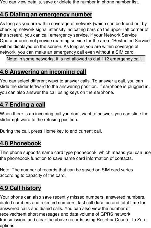  You can view details, save or delete the number in phone number list. 4.5 Dialing an emergency number As long as you are within coverage of network (which can be found out by checking network signal intensity indicating bars on the upper left corner of the screen), you can call emergency service. If your Network Service Operator does not provide roaming service for the area, “Restricted Service” will be displayed on the screen. As long as you are within coverage of network, you can make an emergency call even without a SIM card. Note: in some networks, it is not allowed to dial 112 emergency call. 4.6 Answering an incoming call You can select different ways to answer calls. To answer a call, you can slide the slider leftward to the answering position. If earphone is plugged in, you can also answer the call using keys on the earphone. 4.7 Ending a call When there is an incoming call you don’t want to answer, you can slide the slider rightward to the refusing position.   During the call, press Home key to end current call. 4.8 Phonebook This phone supports name card type phonebook, which means you can use the phonebook function to save name card information of contacts.  Note: The number of records that can be saved on SIM card varies according to capacity of the card. 4.9 Call history Your phone can also save recently missed numbers, answered numbers, dialed numbers and rejected numbers, last call duration and total time for answered calls and dialed calls. You can also view the number of received/sent short messages and data volume of GPRS network transmission, and clear the above records using Reset or Counter to Zero options. 