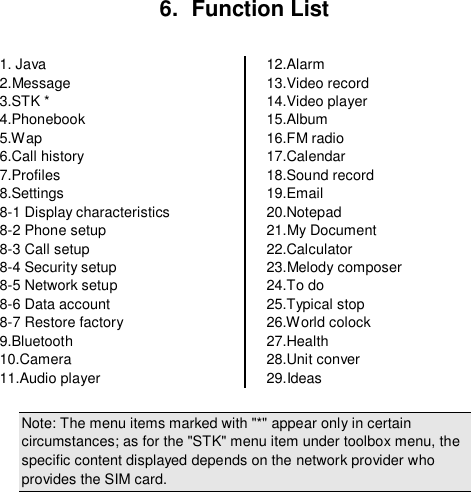  6.  Function List  1. Java 2.Message 3.STK * 4.Phonebook 5.Wap 6.Call history 7.Profiles 8.Settings 8-1 Display characteristics 8-2 Phone setup 8-3 Call setup 8-4 Security setup 8-5 Network setup 8-6 Data account 8-7 Restore factory 9.Bluetooth 10.Camera 11.Audio player 12.Alarm 13.Video record 14.Video player 15.Album 16.FM radio 17.Calendar 18.Sound record 19.Email 20.Notepad 21.My Document 22.Calculator 23.Melody composer 24.To do 25.Typical stop 26.World colock 27.Health 28.Unit conver 29.Ideas  Note: The menu items marked with &quot;*&quot; appear only in certain circumstances; as for the &quot;STK&quot; menu item under toolbox menu, the specific content displayed depends on the network provider who provides the SIM card.  