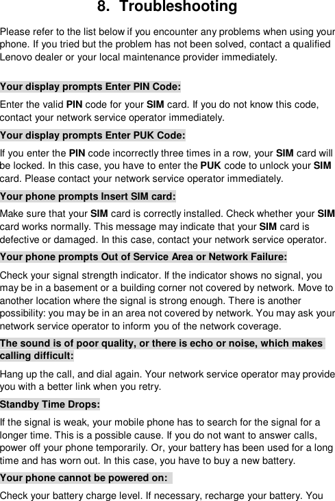  8.  Troubleshooting Please refer to the list below if you encounter any problems when using your phone. If you tried but the problem has not been solved, contact a qualified Lenovo dealer or your local maintenance provider immediately.  Your display prompts Enter PIN Code: Enter the valid PIN code for your SIM card. If you do not know this code, contact your network service operator immediately. Your display prompts Enter PUK Code: If you enter the PIN code incorrectly three times in a row, your SIM card will be locked. In this case, you have to enter the PUK code to unlock your SIM card. Please contact your network service operator immediately.  Your phone prompts Insert SIM card: Make sure that your SIM card is correctly installed. Check whether your SIM card works normally. This message may indicate that your SIM card is defective or damaged. In this case, contact your network service operator. Your phone prompts Out of Service Area or Network Failure: Check your signal strength indicator. If the indicator shows no signal, you may be in a basement or a building corner not covered by network. Move to another location where the signal is strong enough. There is another possibility: you may be in an area not covered by network. You may ask your network service operator to inform you of the network coverage. The sound is of poor quality, or there is echo or noise, which makes calling difficult: Hang up the call, and dial again. Your network service operator may provide you with a better link when you retry. Standby Time Drops: If the signal is weak, your mobile phone has to search for the signal for a longer time. This is a possible cause. If you do not want to answer calls, power off your phone temporarily. Or, your battery has been used for a long time and has worn out. In this case, you have to buy a new battery. Your phone cannot be powered on:  Check your battery charge level. If necessary, recharge your battery. You 