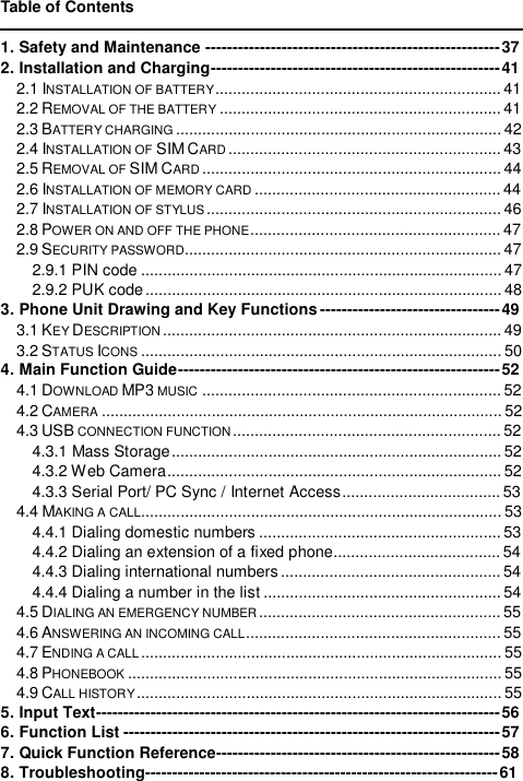   Table of Contents  1. Safety and Maintenance------------------------------------------------------37 2. Installation and Charging-----------------------------------------------------41 2.1 INSTALLATION OF BATTERY.................................................................41 2.2 REMOVAL OF THE BATTERY ................................................................41 2.3 BATTERY CHARGING ..........................................................................42 2.4 INSTALLATION OF SIM CARD ..............................................................43 2.5 REMOVAL OF SIM CARD ....................................................................44 2.6 INSTALLATION OF MEMORY CARD ........................................................44 2.7 INSTALLATION OF STYLUS...................................................................46 2.8 POWER ON AND OFF THE PHONE.........................................................47 2.9 SECURITY PASSWORD........................................................................47 2.9.1 PIN code..................................................................................47 2.9.2 PUK code.................................................................................48 3. Phone Unit Drawing and Key Functions---------------------------------49 3.1 KEY DESCRIPTION .............................................................................49 3.2 STATUS ICONS ..................................................................................50 4. Main Function Guide-----------------------------------------------------------52 4.1 DOWNLOAD MP3 MUSIC ....................................................................52 4.2 CAMERA ...........................................................................................52 4.3 USB CONNECTION FUNCTION.............................................................52 4.3.1 Mass Storage...........................................................................52 4.3.2 Web Camera............................................................................52 4.3.3 Serial Port/ PC Sync / Internet Access....................................53 4.4 MAKING A CALL..................................................................................53 4.4.1 Dialing domestic numbers.......................................................53 4.4.2 Dialing an extension of a fixed phone......................................54 4.4.3 Dialing international numbers..................................................54 4.4.4 Dialing a number in the list......................................................54 4.5 DIALING AN EMERGENCY NUMBER .......................................................55 4.6 ANSWERING AN INCOMING CALL..........................................................55 4.7 ENDING A CALL..................................................................................55 4.8 PHONEBOOK .....................................................................................55 4.9 CALL HISTORY...................................................................................55 5. Input Text--------------------------------------------------------------------------56 6. Function List---------------------------------------------------------------------57 7. Quick Function Reference----------------------------------------------------58 8. Troubleshooting-----------------------------------------------------------------61 