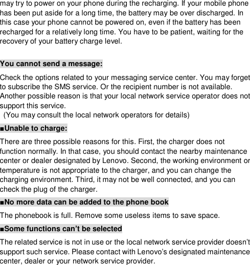  may try to power on your phone during the recharging. If your mobile phone has been put aside for a long time, the battery may be over discharged. In this case your phone cannot be powered on, even if the battery has been recharged for a relatively long time. You have to be patient, waiting for the recovery of your battery charge level.  You cannot send a message: Check the options related to your messaging service center. You may forget to subscribe the SMS service. Or the recipient number is not available. Another possible reason is that your local network service operator does not support this service.  (You may consult the local network operators for details) ■Unable to charge: There are three possible reasons for this. First, the charger does not function normally. In that case, you should contact the nearby maintenance center or dealer designated by Lenovo. Second, the working environment or temperature is not appropriate to the charger, and you can change the charging environment. Third, it may not be well connected, and you can check the plug of the charger.  ■No more data can be added to the phone book The phonebook is full. Remove some useless items to save space. ■Some functions can’t be selected The related service is not in use or the local network service provider doesn’t support such service. Please contact with Lenovo’s designated maintenance center, dealer or your network service provider.  