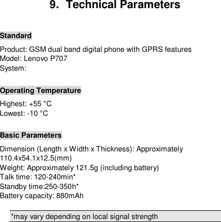  9.  Technical Parameters  Standard Product: GSM dual band digital phone with GPRS features Model: Lenovo P707 System:   Operating Temperature Highest: +55 °C  Lowest: -10 °C   Basic Parameters Dimension (Length x Width x Thickness): Approximately 110.4x54.1x12.5(mm) Weight: Approximately 121.5g (including battery) Talk time: 120-240min* Standby time:250-350h* Battery capacity: 880mAh  *may vary depending on local signal strength        