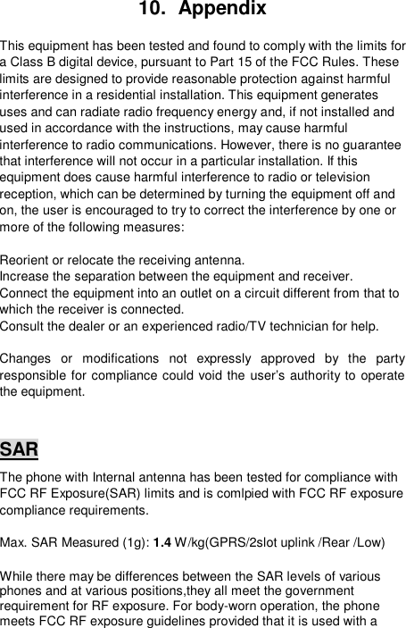  10.  Appendix  This equipment has been tested and found to comply with the limits for a Class B digital device, pursuant to Part 15 of the FCC Rules. These limits are designed to provide reasonable protection against harmful interference in a residential installation. This equipment generates uses and can radiate radio frequency energy and, if not installed and used in accordance with the instructions, may cause harmful interference to radio communications. However, there is no guarantee that interference will not occur in a particular installation. If this equipment does cause harmful interference to radio or television reception, which can be determined by turning the equipment off and on, the user is encouraged to try to correct the interference by one or more of the following measures:  Reorient or relocate the receiving antenna. Increase the separation between the equipment and receiver. Connect the equipment into an outlet on a circuit different from that to which the receiver is connected. Consult the dealer or an experienced radio/TV technician for help.  Changes or modifications not expressly approved by the party responsible for compliance could void the user’s authority to operate the equipment.  SAR The phone with Internal antenna has been tested for compliance with FCC RF Exposure(SAR) limits and is comlpied with FCC RF exposure compliance requirements.  Max. SAR Measured (1g): 1.4 W/kg(GPRS/2slot uplink /Rear /Low)  While there may be differences between the SAR levels of various phones and at various positions,they all meet the government requirement for RF exposure. For body-worn operation, the phone meets FCC RF exposure guidelines provided that it is used with a 