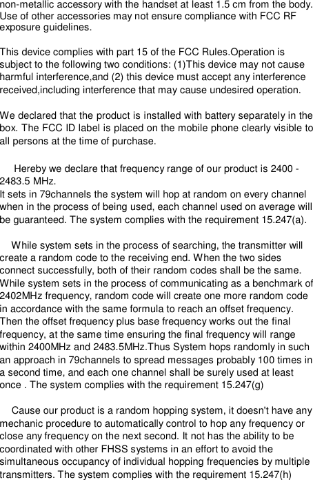  non-metallic accessory with the handset at least 1.5 cm from the body. Use of other accessories may not ensure compliance with FCC RF exposure guidelines.  This device complies with part 15 of the FCC Rules.Operation is subject to the following two conditions: (1)This device may not cause harmful interference,and (2) this device must accept any interference received,including interference that may cause undesired operation.  We declared that the product is installed with battery separately in the box. The FCC ID label is placed on the mobile phone clearly visible to all persons at the time of purchase.  Hereby we declare that frequency range of our product is 2400 - 2483.5 MHz. It sets in 79channels the system will hop at random on every channel when in the process of being used, each channel used on average will be guaranteed. The system complies with the requirement 15.247(a).   While system sets in the process of searching, the transmitter will create a random code to the receiving end. When the two sides connect successfully, both of their random codes shall be the same. While system sets in the process of communicating as a benchmark of 2402MHz frequency, random code will create one more random code in accordance with the same formula to reach an offset frequency. Then the offset frequency plus base frequency works out the final frequency, at the same time ensuring the final frequency will range within 2400MHz and 2483.5MHz.Thus System hops randomly in such an approach in 79channels to spread messages probably 100 times in a second time, and each one channel shall be surely used at least once . The system complies with the requirement 15.247(g)   Cause our product is a random hopping system, it doesn&apos;t have any mechanic procedure to automatically control to hop any frequency or close any frequency on the next second. It not has the ability to be coordinated with other FHSS systems in an effort to avoid the simultaneous occupancy of individual hopping frequencies by multiple transmitters. The system complies with the requirement 15.247(h) 