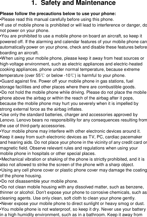  1.  Safety and Maintenance Please follow the precautions below to use your phone: •Please read this manual carefully before using this phone. •If use of mobile phone is prohibited or will lead to interference or danger, do not power on your phone. •You are prohibited to use a mobile phone on board an aircraft, so keep it powered off. If the alarming and calendar features of your mobile phone can automatically power on your phone, check and disable these features before boarding an aircraft. •When using your mobile phone, please keep it away from heat sources or high-voltage environment, such as electric appliances and electric-heated cooking appliances. phone under normal temperature, because extreme temperature (over 55℃ or below -10℃) is harmful to your phone. •Guard against fire. Power off your mobile phone in gas stations, fuel storage facilities and other places where there are combustible goods. •Do not hold the mobile phone while driving. Please do not place the mobile phone above the airbag or within the reach of the airbag after it pops, because the mobile phone may hurt you severely when it is impelled by strong external force as the airbag inflates. •Use only the standard batteries, charger and accessories approved by Lenovo. Lenovo bears no responsibility for any consequences resulting from the use of third-party accessories. •Your mobile phone may interfere with other electronic devices around it. Keep it away from such electronic devices as TV, PC, cardiac pacemaker and hearing aids. Do not place your phone in the vicinity of any credit card or magnetic field. Observe relevant rules and regulations when using your mobile phone in hospitals or other special places. •Mechanical vibration or shaking of the phone is strictly prohibited, and it is also not allowed to strike the screen of the phone with a sharp object. •Using any cell phone cover or plastic phone cover may damage the coating of the phone housing. •Do not disassemble your mobile phone. •Do not clean mobile housing with any dissolved matter, such as benzene, thinner or alcohol. Don’t expose your phone to corrosive chemicals, such as cleaning agents. Use only clean, soft cloth to clean your phone gently. •Never expose your mobile phone to direct sunlight or heavy smog or dust. •You mobile phone is not waterproof, so keep it dry. Never use your battery in a high humidity environment, such as in a bathroom. Keep it away from 