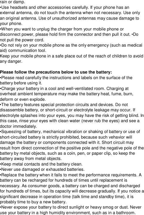  rain or damp. •Use headsets and other accessories carefully. If your phone has an external antenna, do not touch the antenna when not necessary. Use only an original antenna. Use of unauthorized antennas may cause damage to your phone. •When you want to unplug the charger from your mobile phone or disconnect power, please hold firm the connector and then pull it out. •Do not pull the power cord. •Do not rely on your mobile phone as the only emergency (such as medical aid) communication tool. Keep your mobile phone in a safe place out of the reach of children to avoid any danger.  Please follow the precautions below to use the battery: •Please read carefully the instructions and labels on the surface of the battery before using it. •Charge your battery in a cool and well-ventilated room. Charging at overheat ambient temperature may make the battery heat, fume, burn, deform or even explode. •The battery features special protection circuits and devices. Do not disassemble battery, or short-circuit or electrolyte leakage may occur. If electrolyte splashes into your eyes, you may have the risk of getting blind. In this case, rinse your eyes with clean water (never rub the eyes) and see a doctor immediately. •Squeezing of battery, mechanical vibration or shaking of battery or use of short-circuited battery is strictly prohibited, because such vehavior will damage the battery or components connected with it. Short circuit may result from direct connection of the positive pole and the negative pole of the battery by metal objects, such as a coin, pen, or paper clip, so keep the battery away from metal objects. •Keep metal contacts and the battery clean. •Never use damaged or exhausted batteries. •Replace the battery when it fails to meet the performance requirements. A battery can be recharged for hundreds of times until replacement is necessary. As consumer goods, a battery can be charged and discharged for hundreds of times, but its capacity will decrease gradually. If you notice a significant decrease in operation time (talk time and standby time), it is probably time to buy a new battery. •Never expose your battery to direct sunlight or heavy smog or dust. Never use your battery in a high humidity environment, such as in a bathroom.  