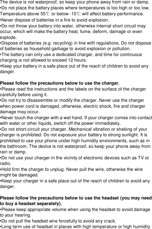  The device is not waterproof, so keep your phone away from rain or damp. •Do not place the battery places where temperatures is too high or too low. Temperature above 55℃ or below -10℃ will affect battery performance. •Never dispose of batteries in a fire to avoid explosion. •Do not throw your battery into water, otherwise internal short circuit may occur, which will make the battery heat, fume, deform, damage or even explode. •Dispose of batteries (e.g. recycling) in line with regulations. Do not dispose of batteries as household garbage to avoid explosion or pollution. •The battery can only use a dedicated charger, and time for continuous charging is not allowed to exceed 12 hours. •Keep your battery in a safe place out of the reach of children to avoid any danger.  Please follow the precautions below to use the charger. •Please read the instructions and the labels on the surface of the charger carefully before using it. •Do not try to disassemble or modify the charger. Never use the charger when power cord is damaged, otherwise, electric shock, fire and charger damage may occur. •Never touch the charger with a wet hand. If your charger comes into contact with water or other liquids, switch off the power immediately. •Do not short-circuit your charger. Mechanical vibration or shaking of your charger is prohibited. Do not exposure your battery to strong sunlight. It is prohibited to use your phone under high humidity environments, such as in the bathroom. The device is not waterproof, so keep your phone away from rain or damp. •Do not use your charger in the vicinity of electronic devices such as TV or radio. •Hold firm the charger to unplug. Never pull the wire, otherwise the wire might be damaged. •Keep your charger in a safe place out of the reach of children to avoid any danger.  Please follow the precautions below to use the headset (you may need to buy a headset separately). •Please keep appropriate volume when using the headset to avoid damage to your hearing. •Do not pull the headset wire forcefully to avoid any crack. •Long term use of headset in places with high temperature or high humidity 