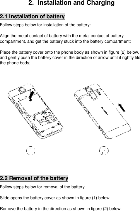  2.  Installation and Charging 2.1 Installation of battery Follow steps below for installation of the battery:  Align the metal contact of battery with the metal contact of battery compartment, and get the battery stuck into the battery compartment;  Place the battery cover onto the phone body as shown in figure (2) below, and gently push the battery cover in the direction of arrow until it rightly fits the phone body;     2.2 Removal of the battery Follow steps below for removal of the battery.  Slide opens the battery cover as shown in figure (1) below   Remove the battery in the direction as shown in figure (2) below.   