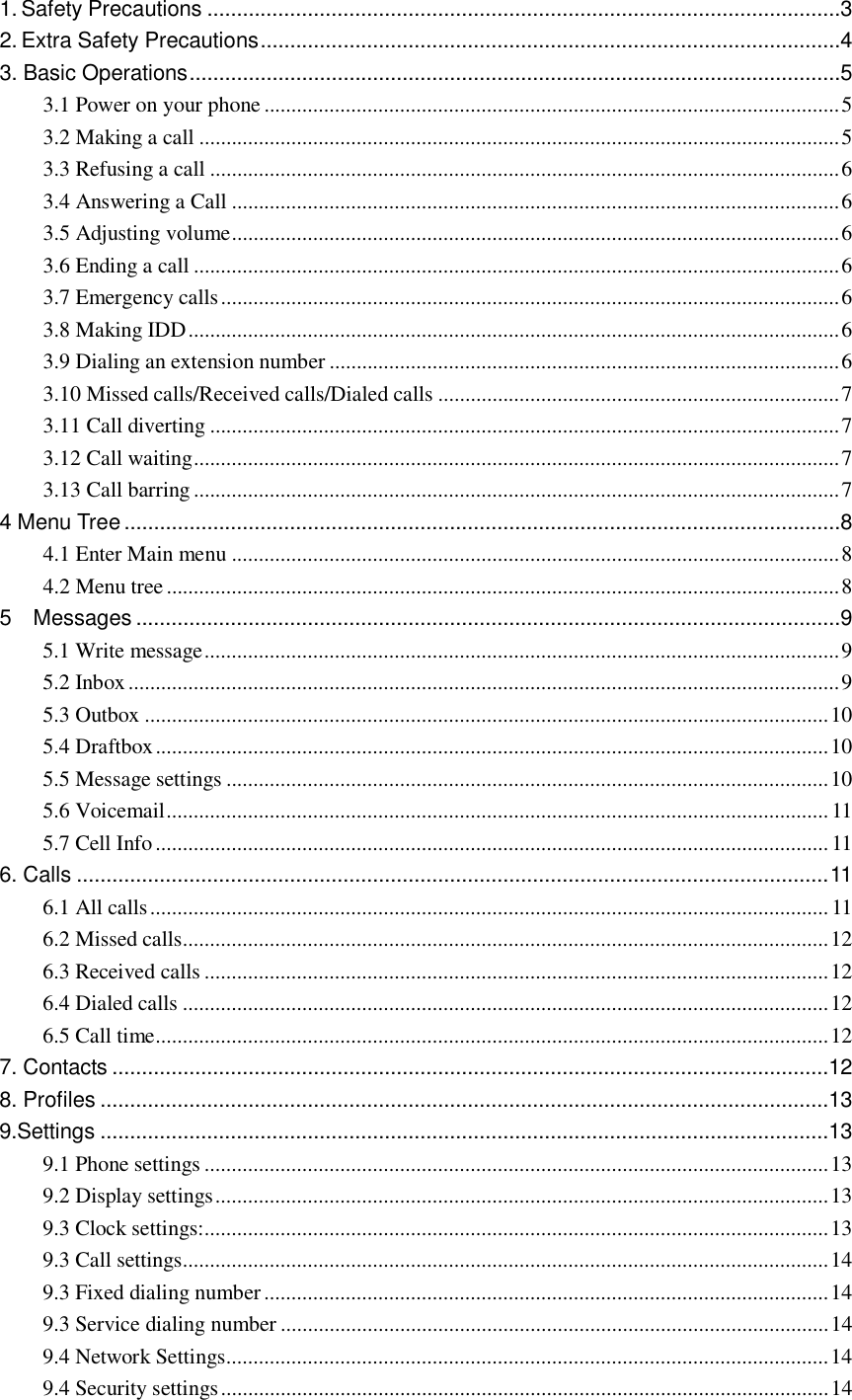  1. Safety Precautions...........................................................................................................3 2. Extra Safety Precautions..................................................................................................4 3. Basic Operations..............................................................................................................5 3.1 Power on your phone..........................................................................................................5 3.2 Making a call......................................................................................................................5 3.3 Refusing a call....................................................................................................................6 3.4 Answering a Call................................................................................................................6 3.5 Adjusting volume................................................................................................................6 3.6 Ending a call.......................................................................................................................6 3.7 Emergency calls..................................................................................................................6 3.8 Making IDD........................................................................................................................6 3.9 Dialing an extension number..............................................................................................6 3.10 Missed calls/Received calls/Dialed calls..........................................................................7 3.11 Call diverting....................................................................................................................7 3.12 Call waiting.......................................................................................................................7 3.13 Call barring.......................................................................................................................7 4 Menu Tree.........................................................................................................................8 4.1 Enter Main menu................................................................................................................8 4.2 Menu tree............................................................................................................................8 5  Messages.......................................................................................................................9 5.1 Write message.....................................................................................................................9 5.2 Inbox...................................................................................................................................9 5.3 Outbox..............................................................................................................................10 5.4 Draftbox............................................................................................................................10 5.5 Message settings...............................................................................................................10 5.6 Voicemail..........................................................................................................................11 5.7 Cell Info............................................................................................................................11 6. Calls...............................................................................................................................11 6.1 All calls.............................................................................................................................11 6.2 Missed calls.......................................................................................................................12 6.3 Received calls...................................................................................................................12 6.4 Dialed calls.......................................................................................................................12 6.5 Call time............................................................................................................................12 7. Contacts.........................................................................................................................12 8. Profiles...........................................................................................................................13 9.Settings...........................................................................................................................13 9.1 Phone settings...................................................................................................................13 9.2 Display settings.................................................................................................................13 9.3 Clock settings:...................................................................................................................13 9.3 Call settings.......................................................................................................................14 9.3 Fixed dialing number........................................................................................................14 9.3 Service dialing number.....................................................................................................14 9.4 Network Settings...............................................................................................................14 9.4 Security settings................................................................................................................14 