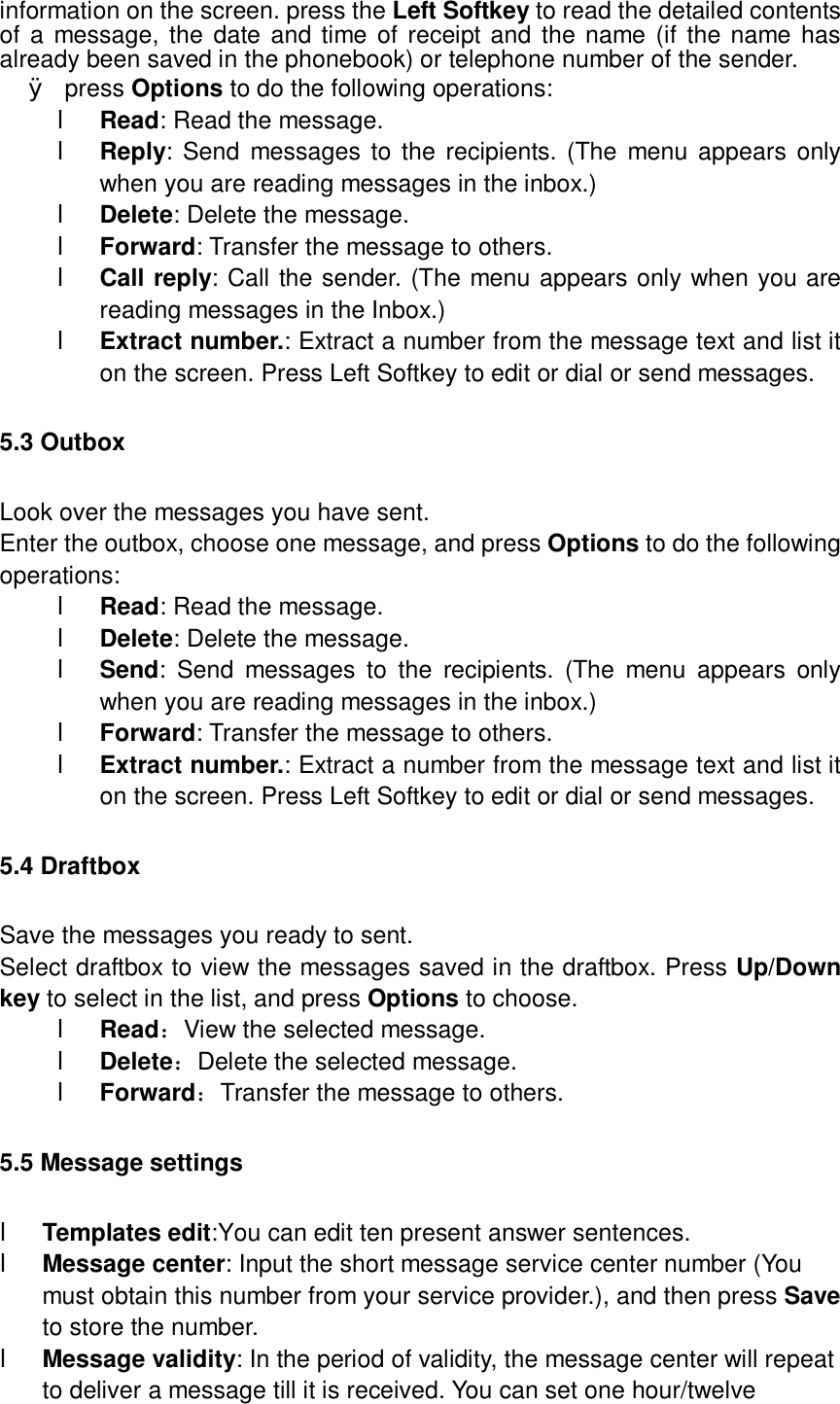  information on the screen. press the Left Softkey to read the detailed contents of a message, the date and time of receipt and the name (if the name has already been saved in the phonebook) or telephone number of the sender. Ø press Options to do the following operations: l Read: Read the message. l Reply: Send messages to the recipients. (The menu appears only when you are reading messages in the inbox.) l Delete: Delete the message. l Forward: Transfer the message to others. l Call reply: Call the sender. (The menu appears only when you are reading messages in the Inbox.) l Extract number.: Extract a number from the message text and list it on the screen. Press Left Softkey to edit or dial or send messages. 5.3 Outbox Look over the messages you have sent. Enter the outbox, choose one message, and press Options to do the following operations: l Read: Read the message. l Delete: Delete the message. l Send: Send messages to the recipients. (The menu appears only when you are reading messages in the inbox.) l Forward: Transfer the message to others. l Extract number.: Extract a number from the message text and list it on the screen. Press Left Softkey to edit or dial or send messages. 5.4 Draftbox Save the messages you ready to sent. Select draftbox to view the messages saved in the draftbox. Press Up/Down key to select in the list, and press Options to choose. l Read：View the selected message. l Delete：Delete the selected message. l Forward：Transfer the message to others. 5.5 Message settings l Templates edit:You can edit ten present answer sentences. l Message center: Input the short message service center number (You must obtain this number from your service provider.), and then press Save to store the number. l Message validity: In the period of validity, the message center will repeat to deliver a message till it is received. You can set one hour/twelve 