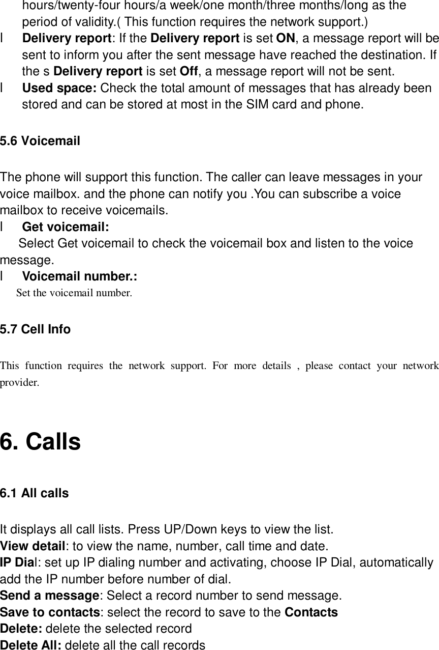  hours/twenty-four hours/a week/one month/three months/long as the period of validity.( This function requires the network support.) l Delivery report: If the Delivery report is set ON, a message report will be sent to inform you after the sent message have reached the destination. If the s Delivery report is set Off, a message report will not be sent. l Used space: Check the total amount of messages that has already been stored and can be stored at most in the SIM card and phone. 5.6 Voicemail The phone will support this function. The caller can leave messages in your voice mailbox. and the phone can notify you .You can subscribe a voice mailbox to receive voicemails. l Get voicemail:  Select Get voicemail to check the voicemail box and listen to the voice message. l Voicemail number.:  Set the voicemail number. 5.7 Cell Info This function requires the network support. For more details , please contact your network provider.  6. Calls 6.1 All calls It displays all call lists. Press UP/Down keys to view the list. View detail: to view the name, number, call time and date. IP Dial: set up IP dialing number and activating, choose IP Dial, automatically add the IP number before number of dial. Send a message: Select a record number to send message. Save to contacts: select the record to save to the Contacts Delete: delete the selected record   Delete All: delete all the call records  