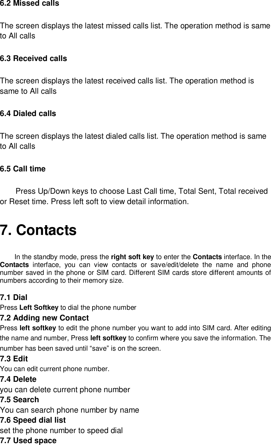  6.2 Missed calls The screen displays the latest missed calls list. The operation method is same to All calls 6.3 Received calls The screen displays the latest received calls list. The operation method is same to All calls 6.4 Dialed calls The screen displays the latest dialed calls list. The operation method is same to All calls 6.5 Call time Press Up/Down keys to choose Last Call time, Total Sent, Total received or Reset time. Press left soft to view detail information. 7. Contacts  In the standby mode, press the right soft key to enter the Contacts interface. In the Contacts interface, you can view contacts or save/edit/delete the name and phone number saved in the phone or SIM card. Different SIM cards store different amounts of numbers according to their memory size.  7.1 Dial Press Left Softkey to dial the phone number 7.2 Adding new Contact Press left softkey to edit the phone number you want to add into SIM card. After editing the name and number, Press left softkey to confirm where you save the information. The number has been saved until “save” is on the screen. 7.3 Edit You can edit current phone number. 7.4 Delete you can delete current phone number 7.5 Search You can search phone number by name 7.6 Speed dial list set the phone number to speed dial 7.7 Used space 