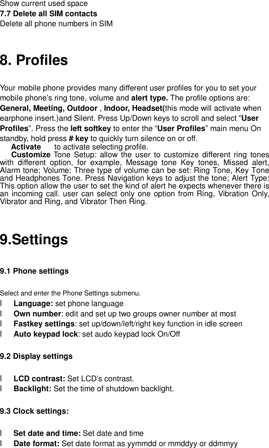  Show current used space 7.7 Delete all SIM contacts Delete all phone numbers in SIM  8. Profiles Your mobile phone provides many different user profiles for you to set your mobile phone’s ring tone, volume and alert type. The profile options are: General, Meeting, Outdoor , Indoor, Headset(this mode will activate when earphone insert.)and Silent. Press Up/Down keys to scroll and select “User Profiles”. Press the left softkey to enter the “User Profiles” main menu On standby, hold press # key to quickly turn silence on or off. Activate  to activate selecting profile. Customize Tone Setup: allow the user to customize different ring tones with different option, for example, Message tone Key tones, Missed alert, Alarm tone; Volume: Three type of volume can be set: Ring Tone, Key Tone and Headphones Tone. Press Navigation keys to adjust the tone; Alert Type: This option allow the user to set the kind of alert he expects whenever there is an incoming call. user can select only one option from Ring, Vibration Only, Vibrator and Ring, and Vibrator Then Ring.  9.Settings 9.1 Phone settings Select and enter the Phone Settings submenu. l Language: set phone language l Own number: edit and set up two groups owner number at most l Fastkey settings: set up/down/left/right key function in idle screen l Auto keypad lock: set audo keypad lock On/Off 9.2 Display settings l LCD contrast: Set LCD’s contrast. l Backlight: Set the time of shutdown backlight. 9.3 Clock settings:  l Set date and time: Set date and time l Date format: Set date format as yymmdd or mmddyy or ddmmyy 