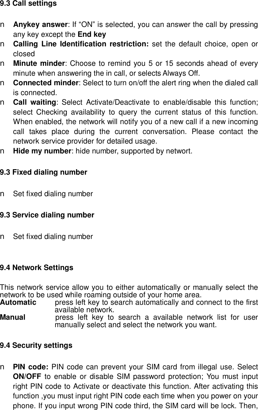   9.3 Call settings n Anykey answer: If “ON” is selected, you can answer the call by pressing any key except the End key n Calling Line Identification restriction: set the default choice, open or closed n Minute minder: Choose to remind you 5 or 15 seconds ahead of every minute when answering the in call, or selects Always Off.  n Connected minder: Select to turn on/off the alert ring when the dialed call is connected. n Call waiting: Select Activate/Deactivate to enable/disable this function; select Checking availability to query the current status of this function. When enabled, the network will notify you of a new call if a new incoming call takes place during the current conversation. Please contact the network service provider for detailed usage. n Hide my number: hide number, supported by networt. 9.3 Fixed dialing number n Set fixed dialing number 9.3 Service dialing number n Set fixed dialing number  9.4 Network Settings This network service allow you to either automatically or manually select the network to be used while roaming outside of your home area.  Automatic     press left key to search automatically and connect to the first available network. Manual       press left key to search a available network list for user manually select and select the network you want. 9.4 Security settings n PIN code: PIN code can prevent your SIM card from illegal use. Select ON/OFF to enable or disable SIM password protection; You must input right PIN code to Activate or deactivate this function. After activating this function ,you must input right PIN code each time when you power on your phone. If you input wrong PIN code third, the SIM card will be lock. Then, 
