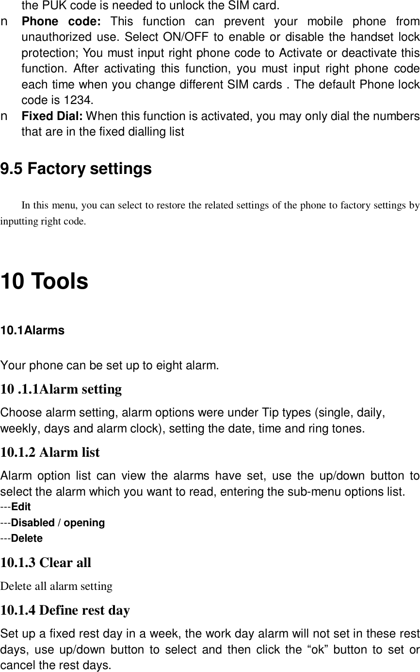  the PUK code is needed to unlock the SIM card. n Phone code:  This function can prevent your mobile phone from unauthorized use. Select ON/OFF to enable or disable the handset lock protection; You must input right phone code to Activate or deactivate this function. After activating this function, you must input right phone code each time when you change different SIM cards . The default Phone lock code is 1234. n Fixed Dial: When this function is activated, you may only dial the numbers that are in the fixed dialling list 9.5 Factory settings In this menu, you can select to restore the related settings of the phone to factory settings by inputting right code.  10 Tools 10.1Alarms Your phone can be set up to eight alarm. 10 .1.1Alarm setting Choose alarm setting, alarm options were under Tip types (single, daily, weekly, days and alarm clock), setting the date, time and ring tones. 10.1.2 Alarm list Alarm option list can view the alarms have set, use the up/down button to select the alarm which you want to read, entering the sub-menu options list. ---Edit ---Disabled / opening ---Delete 10.1.3 Clear all Delete all alarm setting 10.1.4 Define rest day Set up a fixed rest day in a week, the work day alarm will not set in these rest days, use up/down button to select and then click the “ok” button to set or cancel the rest days.  