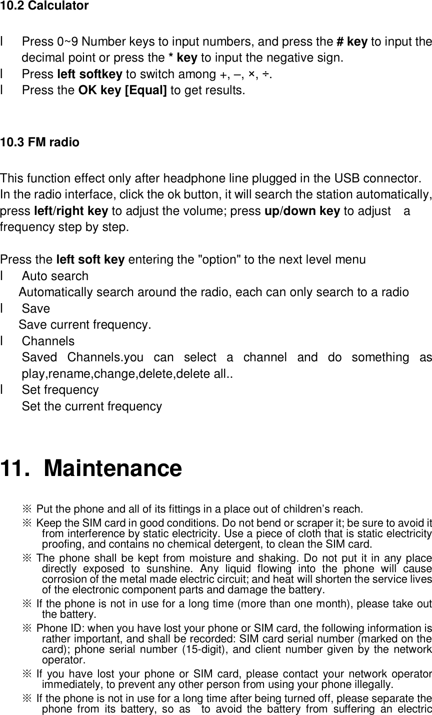  10.2 Calculator l Press 0~9 Number keys to input numbers, and press the # key to input the decimal point or press the * key to input the negative sign. l Press left softkey to switch among +, –, ×, ÷. l Press the OK key [Equal] to get results.  10.3 FM radio This function effect only after headphone line plugged in the USB connector. In the radio interface, click the ok button, it will search the station automatically, press left/right key to adjust the volume; press up/down key to adjust  a frequency step by step.  Press the left soft key entering the &quot;option&quot; to the next level menu l Auto search    Automatically search around the radio, each can only search to a radio l Save  Save current frequency. l Channels Saved Channels.you can select a channel and do something as play,rename,change,delete,delete all.. l Set frequency Set the current frequency  11. Maintenance ※ Put the phone and all of its fittings in a place out of children’s reach.  ※ Keep the SIM card in good conditions. Do not bend or scraper it; be sure to avoid it from interference by static electricity. Use a piece of cloth that is static electricity proofing, and contains no chemical detergent, to clean the SIM card.  ※ The phone shall be kept from moisture and shaking. Do not put it in any place directly exposed to sunshine. Any liquid flowing into the phone will cause corrosion of the metal made electric circuit; and heat will shorten the service lives of the electronic component parts and damage the battery.  ※ If the phone is not in use for a long time (more than one month), please take out the battery.  ※ Phone ID: when you have lost your phone or SIM card, the following information is rather important, and shall be recorded: SIM card serial number (marked on the card); phone serial number (15-digit), and client number given by the network operator.  ※ If you have lost your phone or SIM card, please contact your network operator immediately, to prevent any other person from using your phone illegally.  ※ If the phone is not in use for a long time after being turned off, please separate the phone from its battery, so as  to avoid the battery from suffering an electric 