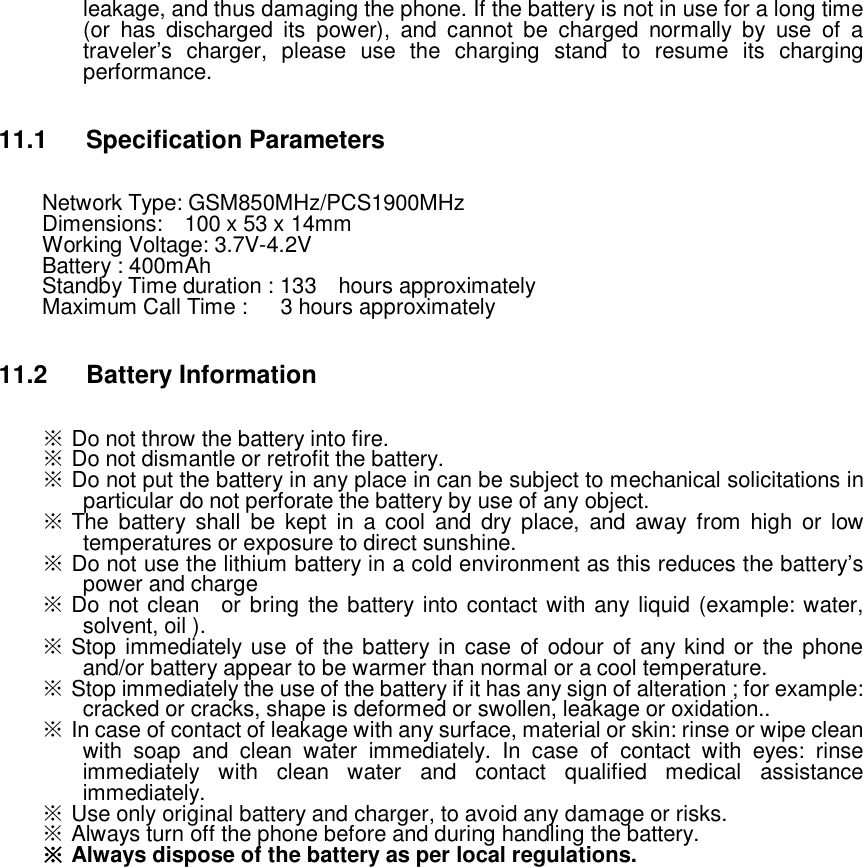 leakage, and thus damaging the phone. If the battery is not in use for a long time (or has discharged its power), and cannot be charged normally by use of a traveler’s charger, please use the charging stand to resume its charging performance.  11.1 Specification Parameters Network Type: GSM850MHz/PCS1900MHz Dimensions:  100 x 53 x 14mm Working Voltage: 3.7V-4.2V Battery : 400mAh Standby Time duration : 133  hours approximately  Maximum Call Time :   3 hours approximately  11.2 Battery Information ※ Do not throw the battery into fire.  ※ Do not dismantle or retrofit the battery.  ※ Do not put the battery in any place in can be subject to mechanical solicitations in particular do not perforate the battery by use of any object.  ※ The battery shall be kept in a cool and dry place, and away from high or low temperatures or exposure to direct sunshine.  ※ Do not use the lithium battery in a cold environment as this reduces the battery’s power and charge ※ Do not clean  or bring the battery into contact with any liquid (example: water, solvent, oil ).  ※ Stop immediately use of the battery in case of odour of any kind or the phone and/or battery appear to be warmer than normal or a cool temperature.  ※ Stop immediately the use of the battery if it has any sign of alteration ; for example: cracked or cracks, shape is deformed or swollen, leakage or oxidation..  ※ In case of contact of leakage with any surface, material or skin: rinse or wipe clean with soap and clean water immediately. In case of contact with eyes: rinse immediately with clean water and contact qualified medical assistance immediately.  ※ Use only original battery and charger, to avoid any damage or risks. ※ Always turn off the phone before and during handling the battery. ※ Always dispose of the battery as per local regulations.                   