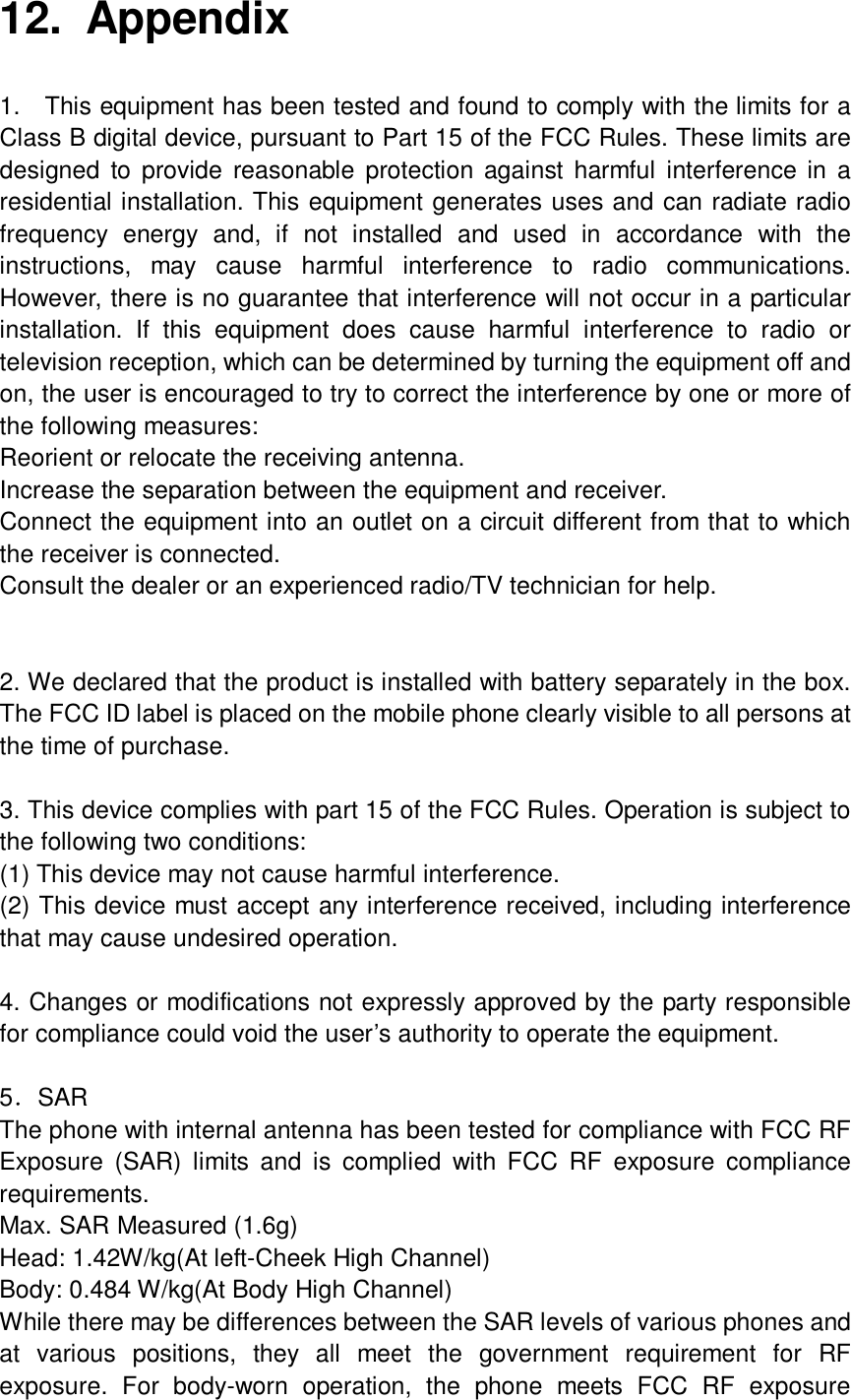  12. Appendix 1.  This equipment has been tested and found to comply with the limits for a Class B digital device, pursuant to Part 15 of the FCC Rules. These limits are designed to provide reasonable protection against harmful interference in a residential installation. This equipment generates uses and can radiate radio frequency energy and, if not installed and used in accordance with the instructions, may cause harmful interference to radio communications. However, there is no guarantee that interference will not occur in a particular installation. If this equipment does cause harmful interference to radio or television reception, which can be determined by turning the equipment off and on, the user is encouraged to try to correct the interference by one or more of the following measures: Reorient or relocate the receiving antenna. Increase the separation between the equipment and receiver. Connect the equipment into an outlet on a circuit different from that to which the receiver is connected. Consult the dealer or an experienced radio/TV technician for help.   2. We declared that the product is installed with battery separately in the box. The FCC ID label is placed on the mobile phone clearly visible to all persons at the time of purchase.  3. This device complies with part 15 of the FCC Rules. Operation is subject to the following two conditions: (1) This device may not cause harmful interference. (2) This device must accept any interference received, including interference that may cause undesired operation.  4. Changes or modifications not expressly approved by the party responsible for compliance could void the user’s authority to operate the equipment.  5．SAR The phone with internal antenna has been tested for compliance with FCC RF Exposure (SAR) limits and is complied with FCC RF exposure compliance requirements. Max. SAR Measured (1.6g) Head: 1.42W/kg(At left-Cheek High Channel) Body: 0.484 W/kg(At Body High Channel) While there may be differences between the SAR levels of various phones and at various positions, they all meet the government requirement for RF exposure. For body-worn operation, the phone meets FCC RF exposure 