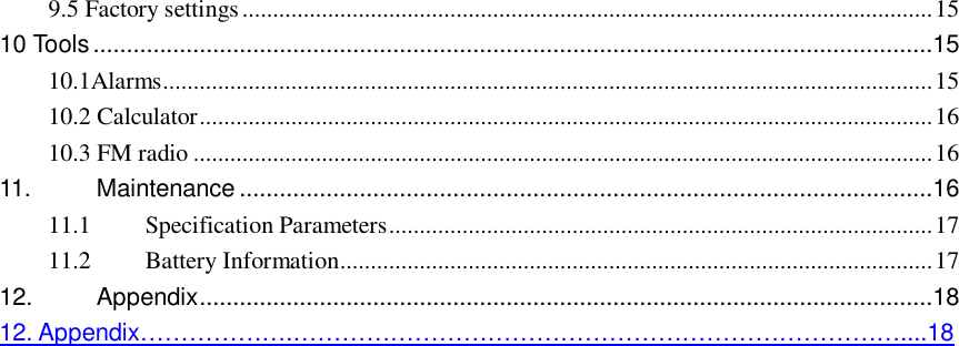  9.5 Factory settings.................................................................................................................15 10 Tools..............................................................................................................................15 10.1Alarms..............................................................................................................................15 10.2 Calculator........................................................................................................................16 10.3 FM radio.........................................................................................................................16 11. Maintenance........................................................................................................16 11.1 Specification Parameters.........................................................................................17 11.2 Battery Information.................................................................................................17 12. Appendix..............................................................................................................18 12. Appendix……………….…………………………………………………………………....18                                   