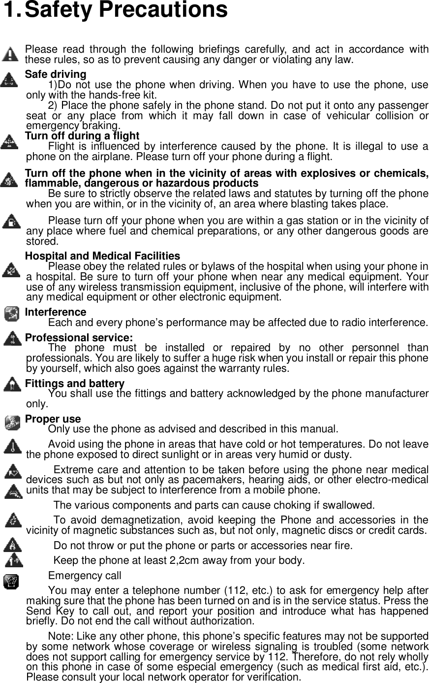  1. Safety Precautions Please read through the following briefings carefully, and act in accordance with these rules, so as to prevent causing any danger or violating any law. Safe driving 1)Do not use the phone when driving. When you have to use the phone, use only with the hands-free kit.  2) Place the phone safely in the phone stand. Do not put it onto any passenger seat or any place from which it may fall down in case of vehicular collision or emergency braking. Turn off during a flight Flight is influenced by interference caused by the phone. It is illegal to use a phone on the airplane. Please turn off your phone during a flight. Turn off the phone when in the vicinity of areas with explosives or chemicals, flammable, dangerous or hazardous products Be sure to strictly observe the related laws and statutes by turning off the phone when you are within, or in the vicinity of, an area where blasting takes place. Please turn off your phone when you are within a gas station or in the vicinity of any place where fuel and chemical preparations, or any other dangerous goods are stored. Hospital and Medical Facilities Please obey the related rules or bylaws of the hospital when using your phone in a hospital. Be sure to turn off your phone when near any medical equipment. Your use of any wireless transmission equipment, inclusive of the phone, will interfere with any medical equipment or other electronic equipment.  Interference Each and every phone’s performance may be affected due to radio interference. Professional service: The phone must be installed or repaired by no other personnel than professionals. You are likely to suffer a huge risk when you install or repair this phone by yourself, which also goes against the warranty rules. Fittings and battery You shall use the fittings and battery acknowledged by the phone manufacturer only. Proper use Only use the phone as advised and described in this manual. Avoid using the phone in areas that have cold or hot temperatures. Do not leave the phone exposed to direct sunlight or in areas very humid or dusty.  Extreme care and attention to be taken before using the phone near medical devices such as but not only as pacemakers, hearing aids, or other electro-medical units that may be subject to interference from a mobile phone.  The various components and parts can cause choking if swallowed.  To avoid demagnetization, avoid keeping the Phone and accessories in the vicinity of magnetic substances such as, but not only, magnetic discs or credit cards.  Do not throw or put the phone or parts or accessories near fire.  Keep the phone at least 2,2cm away from your body. Emergency call  You may enter a telephone number (112, etc.) to ask for emergency help after making sure that the phone has been turned on and is in the service status. Press the Send Key to call out, and report your position and introduce what has happened briefly. Do not end the call without authorization. Note: Like any other phone, this phone’s specific features may not be supported by some network whose coverage or wireless signaling is troubled (some network does not support calling for emergency service by 112. Therefore, do not rely wholly on this phone in case of some especial emergency (such as medical first aid, etc.). Please consult your local network operator for verification. 