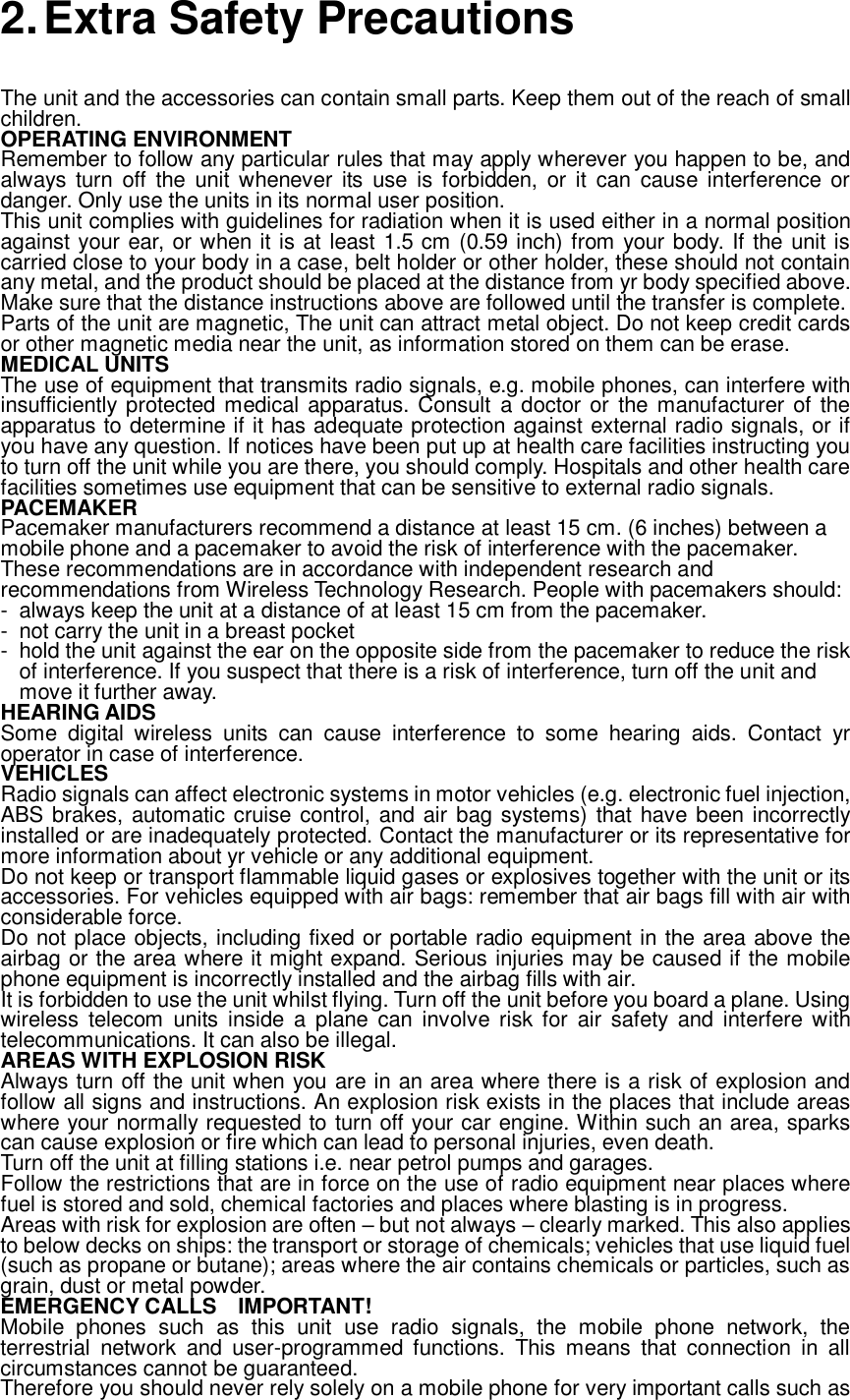  2. Extra Safety Precautions The unit and the accessories can contain small parts. Keep them out of the reach of small children. OPERATING ENVIRONMENT Remember to follow any particular rules that may apply wherever you happen to be, and always turn off the unit whenever its use is forbidden, or it can cause interference or danger. Only use the units in its normal user position. This unit complies with guidelines for radiation when it is used either in a normal position against your ear, or when it is at least 1.5 cm (0.59 inch) from your body. If the unit is carried close to your body in a case, belt holder or other holder, these should not contain any metal, and the product should be placed at the distance from yr body specified above. Make sure that the distance instructions above are followed until the transfer is complete. Parts of the unit are magnetic, The unit can attract metal object. Do not keep credit cards or other magnetic media near the unit, as information stored on them can be erase. MEDICAL UNITS The use of equipment that transmits radio signals, e.g. mobile phones, can interfere with insufficiently protected medical apparatus. Consult a doctor or the manufacturer of the apparatus to determine if it has adequate protection against external radio signals, or if you have any question. If notices have been put up at health care facilities instructing you to turn off the unit while you are there, you should comply. Hospitals and other health care facilities sometimes use equipment that can be sensitive to external radio signals. PACEMAKER Pacemaker manufacturers recommend a distance at least 15 cm. (6 inches) between a mobile phone and a pacemaker to avoid the risk of interference with the pacemaker. These recommendations are in accordance with independent research and recommendations from Wireless Technology Research. People with pacemakers should: - always keep the unit at a distance of at least 15 cm from the pacemaker. - not carry the unit in a breast pocket - hold the unit against the ear on the opposite side from the pacemaker to reduce the risk of interference. If you suspect that there is a risk of interference, turn off the unit and move it further away. HEARING AIDS Some digital wireless units can cause interference to some hearing aids. Contact yr operator in case of interference. VEHICLES Radio signals can affect electronic systems in motor vehicles (e.g. electronic fuel injection, ABS brakes, automatic cruise control, and air bag systems) that have been incorrectly installed or are inadequately protected. Contact the manufacturer or its representative for more information about yr vehicle or any additional equipment. Do not keep or transport flammable liquid gases or explosives together with the unit or its accessories. For vehicles equipped with air bags: remember that air bags fill with air with considerable force. Do not place objects, including fixed or portable radio equipment in the area above the airbag or the area where it might expand. Serious injuries may be caused if the mobile phone equipment is incorrectly installed and the airbag fills with air. It is forbidden to use the unit whilst flying. Turn off the unit before you board a plane. Using wireless telecom units inside a plane can involve risk for air safety and interfere with telecommunications. It can also be illegal. AREAS WITH EXPLOSION RISK Always turn off the unit when you are in an area where there is a risk of explosion and follow all signs and instructions. An explosion risk exists in the places that include areas where your normally requested to turn off your car engine. Within such an area, sparks can cause explosion or fire which can lead to personal injuries, even death. Turn off the unit at filling stations i.e. near petrol pumps and garages. Follow the restrictions that are in force on the use of radio equipment near places where fuel is stored and sold, chemical factories and places where blasting is in progress. Areas with risk for explosion are often – but not always – clearly marked. This also applies to below decks on ships: the transport or storage of chemicals; vehicles that use liquid fuel (such as propane or butane); areas where the air contains chemicals or particles, such as grain, dust or metal powder. EMERGENCY CALLS  IMPORTANT! Mobile phones such as this unit use radio signals, the mobile phone network, the terrestrial network and user-programmed functions. This means that connection in all circumstances cannot be guaranteed. Therefore you should never rely solely on a mobile phone for very important calls such as  