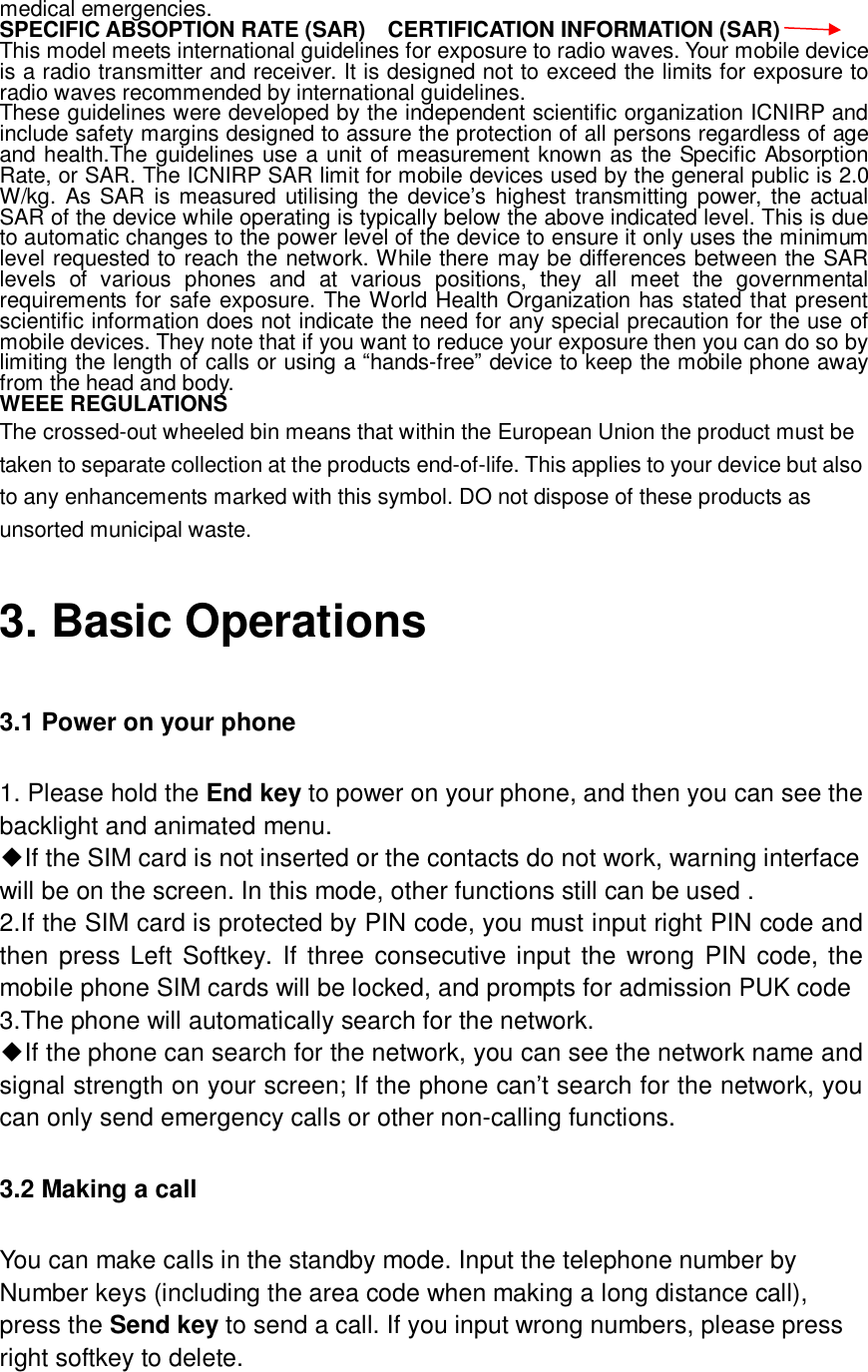  medical emergencies. SPECIFIC ABSOPTION RATE (SAR)  CERTIFICATION INFORMATION (SAR) This model meets international guidelines for exposure to radio waves. Your mobile device is a radio transmitter and receiver. It is designed not to exceed the limits for exposure to radio waves recommended by international guidelines. These guidelines were developed by the independent scientific organization ICNIRP and include safety margins designed to assure the protection of all persons regardless of age and health.The guidelines use a unit of measurement known as the Specific Absorption Rate, or SAR. The ICNIRP SAR limit for mobile devices used by the general public is 2.0 W/kg. As SAR is measured utilising the device’s highest transmitting power, the actual SAR of the device while operating is typically below the above indicated level. This is due to automatic changes to the power level of the device to ensure it only uses the minimum level requested to reach the network. While there may be differences between the SAR levels of various phones and at various positions, they all meet the governmental requirements for safe exposure. The World Health Organization has stated that present scientific information does not indicate the need for any special precaution for the use of mobile devices. They note that if you want to reduce your exposure then you can do so by limiting the length of calls or using a “hands-free” device to keep the mobile phone away from the head and body. WEEE REGULATIONS The crossed-out wheeled bin means that within the European Union the product must be taken to separate collection at the products end-of-life. This applies to your device but also to any enhancements marked with this symbol. DO not dispose of these products as unsorted municipal waste. 3. Basic Operations 3.1 Power on your phone 1. Please hold the End key to power on your phone, and then you can see the backlight and animated menu. ◆If the SIM card is not inserted or the contacts do not work, warning interface will be on the screen. In this mode, other functions still can be used . 2.If the SIM card is protected by PIN code, you must input right PIN code and then press Left Softkey. If three consecutive input the wrong PIN code, the mobile phone SIM cards will be locked, and prompts for admission PUK code 3.The phone will automatically search for the network. ◆If the phone can search for the network, you can see the network name and  signal strength on your screen; If the phone can’t search for the network, you can only send emergency calls or other non-calling functions. 3.2 Making a call You can make calls in the standby mode. Input the telephone number by Number keys (including the area code when making a long distance call), press the Send key to send a call. If you input wrong numbers, please press right softkey to delete. 