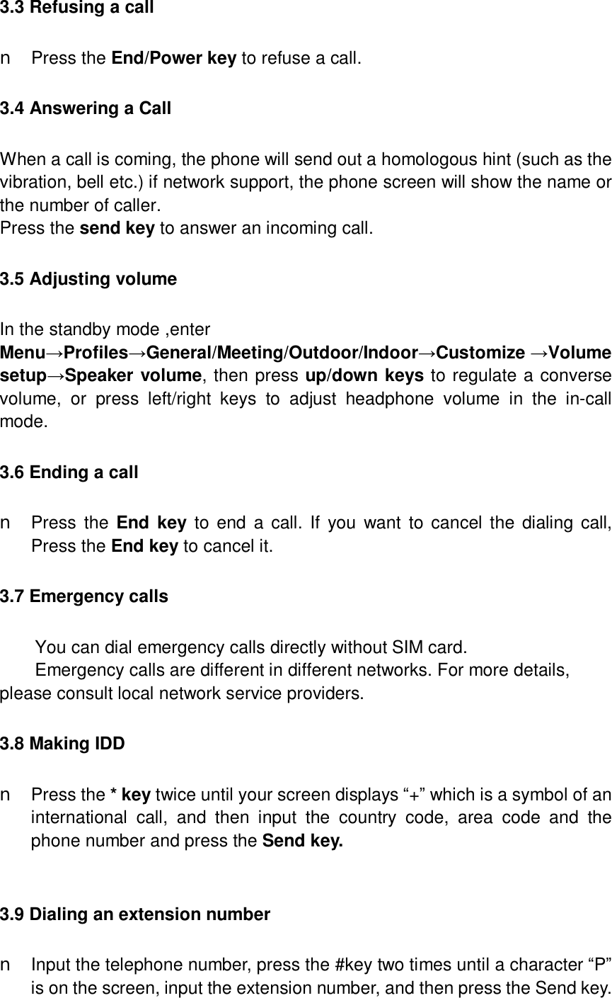  3.3 Refusing a call n Press the End/Power key to refuse a call. 3.4 Answering a Call When a call is coming, the phone will send out a homologous hint (such as the vibration, bell etc.) if network support, the phone screen will show the name or the number of caller. Press the send key to answer an incoming call. 3.5 Adjusting volume In the standby mode ,enter  Menu→Profiles→General/Meeting/Outdoor/Indoor→Customize →Volume setup→Speaker volume, then press up/down keys to regulate a converse volume, or press left/right keys to adjust headphone volume in the in-call mode. 3.6 Ending a call n Press the  End key to end a call. If you want to cancel the dialing call, Press the End key to cancel it. 3.7 Emergency calls You can dial emergency calls directly without SIM card. Emergency calls are different in different networks. For more details, please consult local network service providers. 3.8 Making IDD n Press the * key twice until your screen displays “+” which is a symbol of an international call, and then input the country code, area code and the phone number and press the Send key.  3.9 Dialing an extension number n Input the telephone number, press the #key two times until a character “P” is on the screen, input the extension number, and then press the Send key. 
