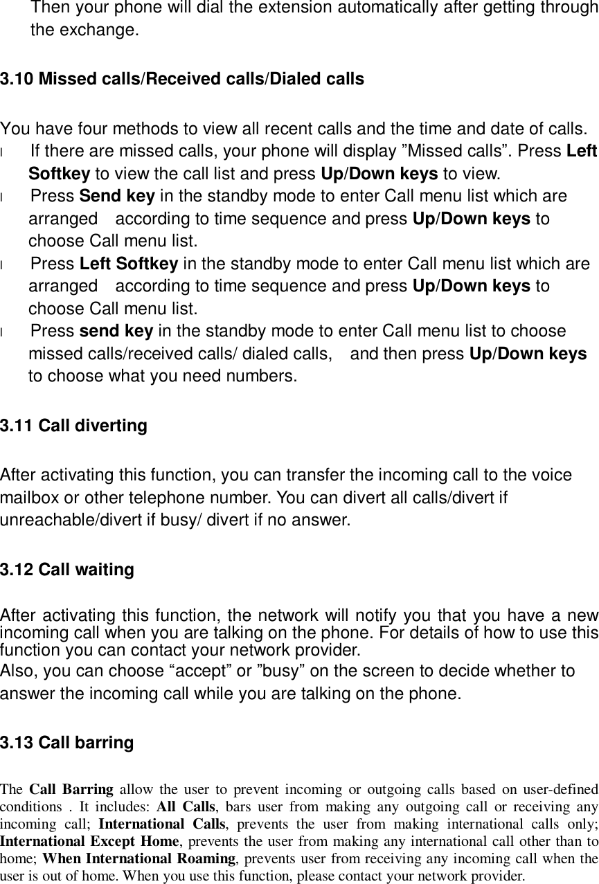  Then your phone will dial the extension automatically after getting through the exchange. 3.10 Missed calls/Received calls/Dialed calls You have four methods to view all recent calls and the time and date of calls. l If there are missed calls, your phone will display ”Missed calls”. Press Left Softkey to view the call list and press Up/Down keys to view. l Press Send key in the standby mode to enter Call menu list which are arranged  according to time sequence and press Up/Down keys to choose Call menu list. l Press Left Softkey in the standby mode to enter Call menu list which are arranged  according to time sequence and press Up/Down keys to choose Call menu list. l Press send key in the standby mode to enter Call menu list to choose missed calls/received calls/ dialed calls,  and then press Up/Down keys to choose what you need numbers. 3.11 Call diverting After activating this function, you can transfer the incoming call to the voice mailbox or other telephone number. You can divert all calls/divert if unreachable/divert if busy/ divert if no answer. 3.12 Call waiting After activating this function, the network will notify you that you have a new incoming call when you are talking on the phone. For details of how to use this function you can contact your network provider. Also, you can choose “accept” or ”busy” on the screen to decide whether to answer the incoming call while you are talking on the phone. 3.13 Call barring The  Call Barring allow the user to prevent incoming or outgoing calls based on user-defined conditions . It includes:  All Calls, bars user from making any outgoing call or receiving any incoming call;  International Calls, prevents the user from making international calls only; International Except Home, prevents the user from making any international call other than to home; When International Roaming, prevents user from receiving any incoming call when the user is out of home. When you use this function, please contact your network provider.   