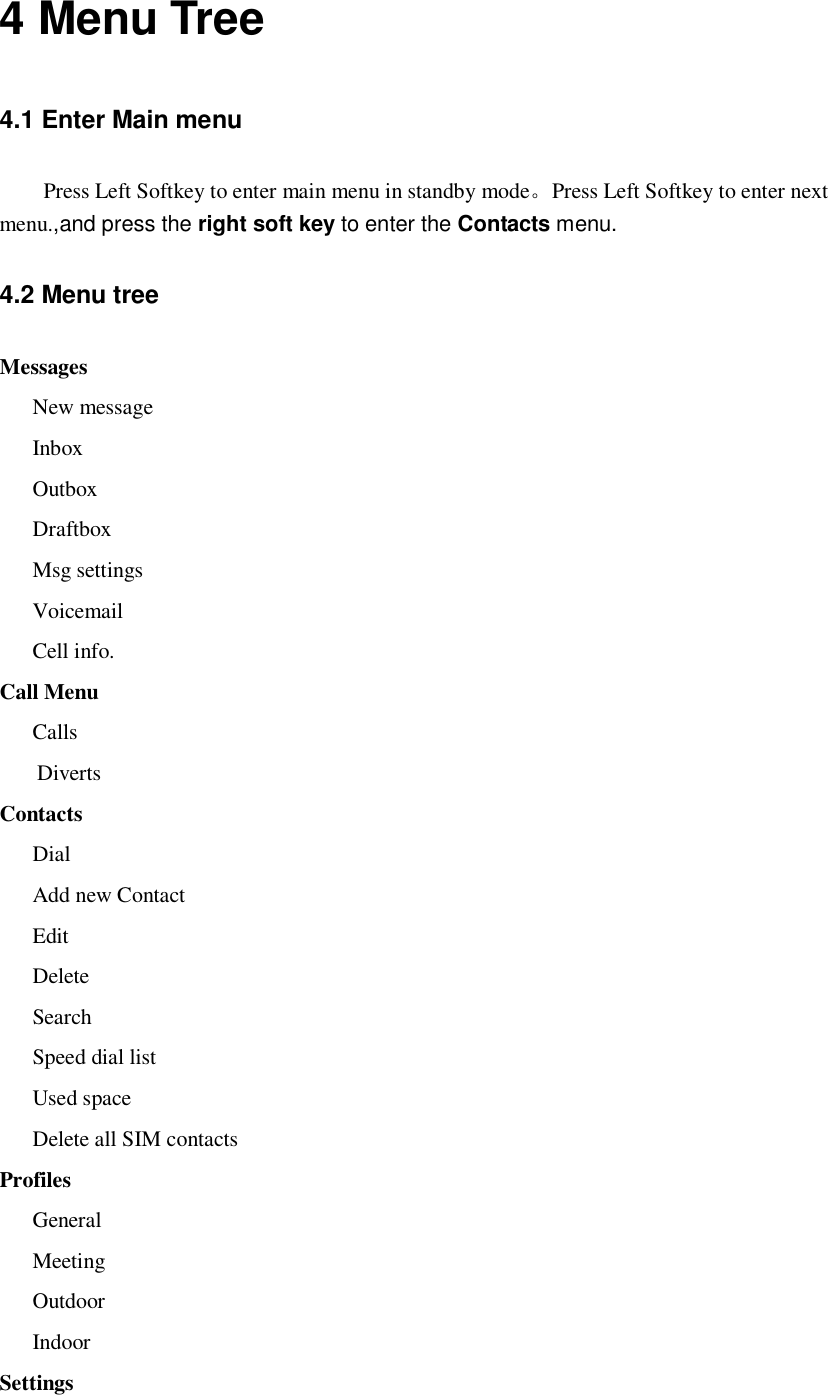  4 Menu Tree 4.1 Enter Main menu Press Left Softkey to enter main menu in standby mode。Press Left Softkey to enter next menu.,and press the right soft key to enter the Contacts menu. 4.2 Menu tree Messages New message Inbox Outbox Draftbox Msg settings Voicemail Cell info. Call Menu Calls Diverts Contacts Dial Add new Contact Edit Delete Search Speed dial list Used space Delete all SIM contacts Profiles General Meeting Outdoor Indoor Settings 