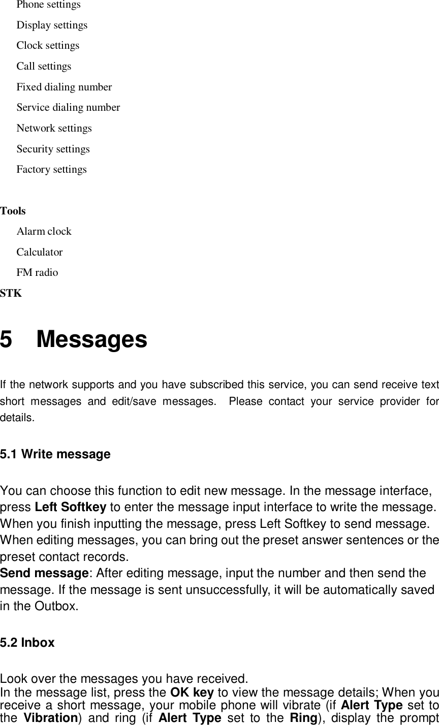  Phone settings Display settings Clock settings Call settings Fixed dialing number Service dialing number Network settings Security settings Factory settings  Tools Alarm clock Calculator    FM radio STK 5  Messages If the network supports and you have subscribed this service, you can send receive text short messages and edit/save messages.  Please contact your service provider for details. 5.1 Write message You can choose this function to edit new message. In the message interface, press Left Softkey to enter the message input interface to write the message. When you finish inputting the message, press Left Softkey to send message. When editing messages, you can bring out the preset answer sentences or the preset contact records. Send message: After editing message, input the number and then send the message. If the message is sent unsuccessfully, it will be automatically saved in the Outbox. 5.2 Inbox Look over the messages you have received. In the message list, press the OK key to view the message details; When you receive a short message, your mobile phone will vibrate (if Alert Type set to the  Vibration) and ring (if  Alert Type set to the  Ring), display the prompt 