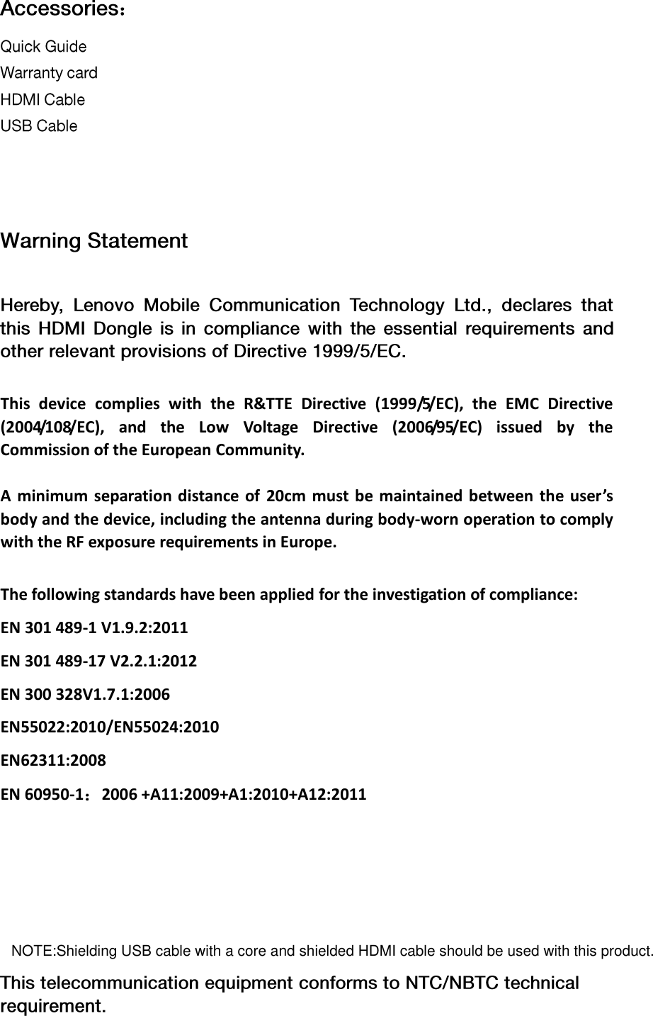 ： This  device  complies  with  the  R&amp;TTE  Directive  (1999/5/EC),  the  EMC  Directive (2004/108/EC),  and  the  Low  Voltage  Directive  (2006/95/EC)  issued  by  the Commission of the European Community.  A  minimum  separation distance of  20cm  must be maintained between the  user’s body and the device, including the antenna during body-worn operation to comply with the RF exposure requirements in Europe. The following standards have been applied for the investigation of compliance: EN 301 489-1 V1.9.2:2011 EN 301 489-17 V2.2.1:2012 EN 300 328V1.7.1:2006 EN55022:2010/EN55024:2010 EN62311:2008 EN 60950-1：2006 +A11:2009+A1:2010+A12:2011NOTE:Shielding USB cable with a core and shielded HDMI cable should be used with this product.