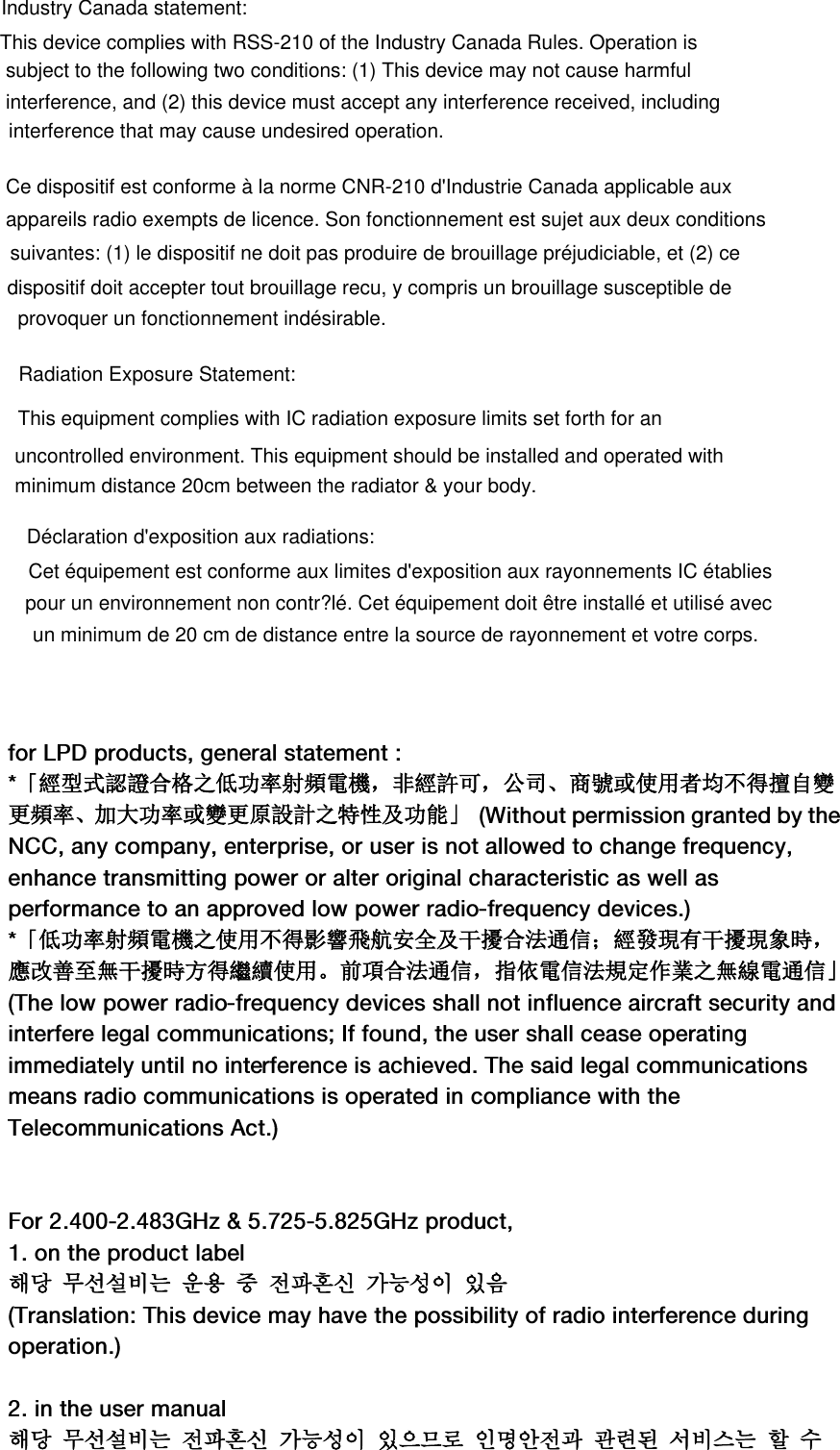 「經型式認證合格之低功率射頻電機，非經許可，公司、商號或使用者均不得擅自變更頻率、加大功率或變更原設計之特性及功能」「低功率射頻電機之使用不得影響飛航安全及干擾合法通信；經發現有干擾現象時，應改善至無干擾時方得繼續使用。前項合法通信，指依電信法規定作業之無線電通信」해당 무선설비는 운용 중전파혼신 가능성이 있음해당 무선설비는 전파혼신 가능성이 있으므로 인명안전과 관련된 서비스는 할 수This device complies with RSS-210 of the Industry Canada Rules. Operation is subject to the following two conditions: (1) This device may not cause harmful interference, and (2) this device must accept any interference received, including interference that may cause undesired operation.Ce dispositif est conforme à la norme CNR-210 d&apos;Industrie Canada applicable auxappareils radio exempts de licence. Son fonctionnement est sujet aux deux conditions suivantes: (1) le dispositif ne doit pas produire de brouillage préjudiciable, et (2) ceprovoquer un fonctionnement indésirable.uncontrolled environment. This equipment should be installed and operated with minimum distance 20cm between the radiator &amp; your body.Déclaration d&apos;exposition aux radiations:Cet équipement est conforme aux limites d&apos;exposition aux rayonnements IC établiespour un environnement non contr?lé. Cet équipement doit être installé et utilisé avecun minimum de 20 cm de distance entre la source de rayonnement et votre corps.Radiation Exposure Statement:This equipment complies with IC radiation exposure limits set forth for anIndustry Canada statement:dispositif doit accepter tout brouillage recu, y compris un brouillage susceptible de 