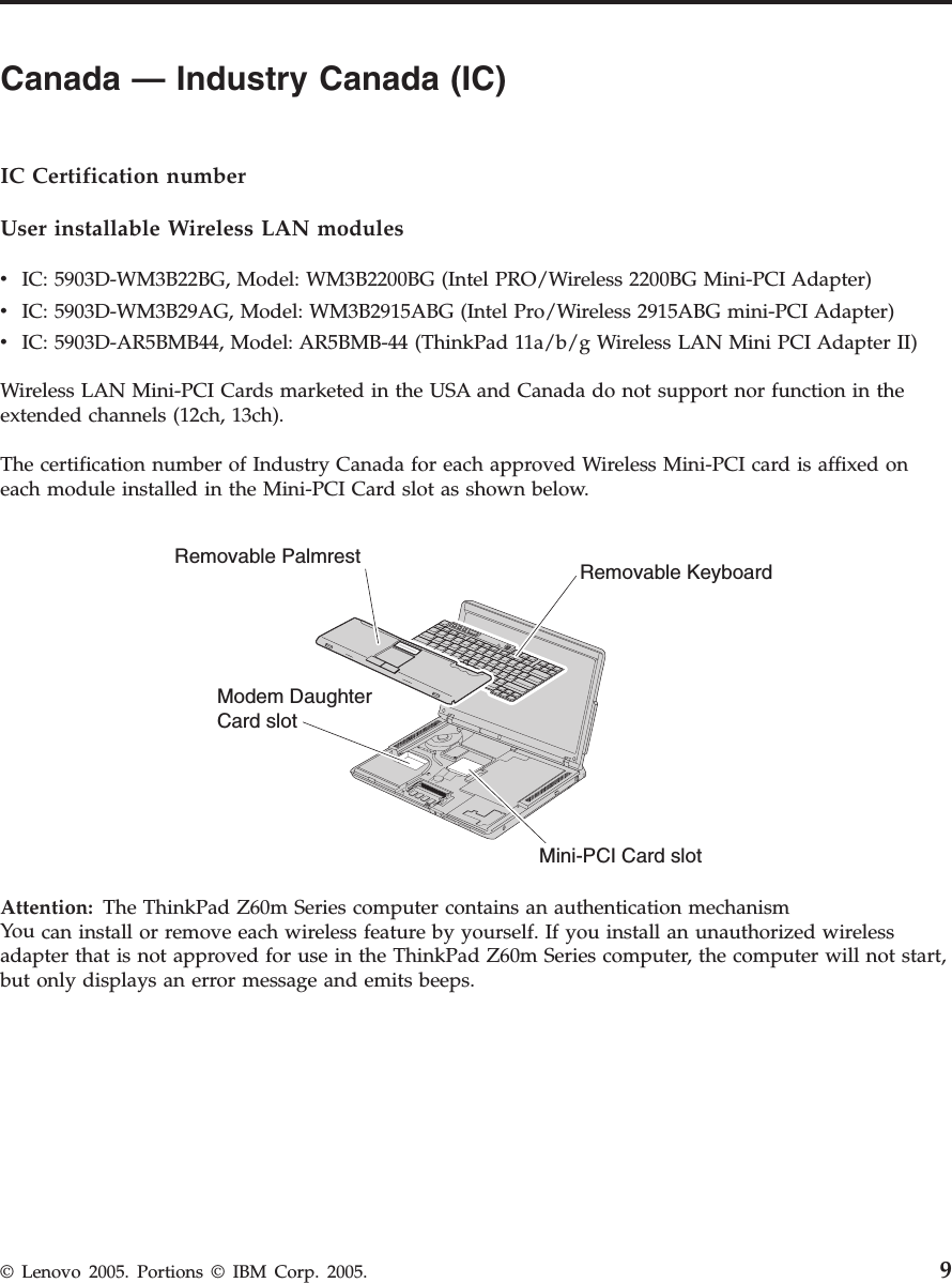 Canada — Industry Canada (IC)         IC Certification number User installable Wireless LAN modules v    IC: 5903D-WM3B22BG, Model: WM3B2200BG (Intel PRO/Wireless 2200BG Mini-PCI Adapter) v    IC: 5903D-WM3B29AG, Model: WM3B2915ABG (Intel Pro/Wireless 2915ABG mini-PCI Adapter) v    IC: 5903D-AR5BMB44, Model: AR5BMB-44 (ThinkPad 11a/b/g Wireless LAN Mini PCI Adapter II)Wireless LAN Mini-PCI Cards marketed in the USA and Canada do not support nor function in the extended channels (12ch, 13ch). The certification number of Industry Canada for each approved Wireless Mini-PCI card is affixed on each module installed in the Mini-PCI Card slot as shown below. Modem DaughterCard slotRemovable Palmrest Removable KeyboardMini-PCI Card slot  Attention:   The ThinkPad Z60m Series computer contains an authentication mechanismYou can install or remove each wireless feature by yourself. If you install an unauthorized wireless adapter that is not approved for use in the ThinkPad Z60m Series computer, the computer will not start, but only displays an error message and emits beeps.  © Lenovo 2005. Portions © IBM Corp. 2005. 9