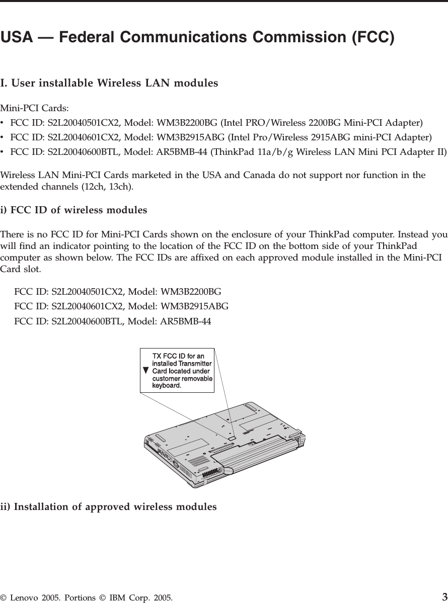 USA — Federal Communications Commission (FCC)          I. User installable Wireless LAN modules Mini-PCI Cards: v    FCC ID: S2L20040501CX2, Model: WM3B2200BG (Intel PRO/Wireless 2200BG Mini-PCI Adapter) v    FCC ID: S2L20040601CX2, Model: WM3B2915ABG (Intel Pro/Wireless 2915ABG mini-PCI Adapter) v    FCC ID: S2L20040600BTL, Model: AR5BMB-44 (ThinkPad 11a/b/g Wireless LAN Mini PCI Adapter II)Wireless LAN Mini-PCI Cards marketed in the USA and Canada do not support nor function in the extended channels (12ch, 13ch). i) FCC ID of wireless modules There is no FCC ID for Mini-PCI Cards shown on the enclosure of your ThinkPad computer. Instead you will find an indicator pointing to the location of the FCC ID on the bottom side of your ThinkPad computer as shown below. The FCC IDs are affixed on each approved module installed in the Mini-PCI Card slot.     FCC ID: S2L20040501CX2, Model: WM3B2200BG     FCC ID: S2L20040601CX2, Model: WM3B2915ABG     FCC ID: S2L20040600BTL, Model: AR5BMB-44  ii) Installation of approved wireless modules  © Lenovo 2005. Portions © IBM Corp. 2005. 3