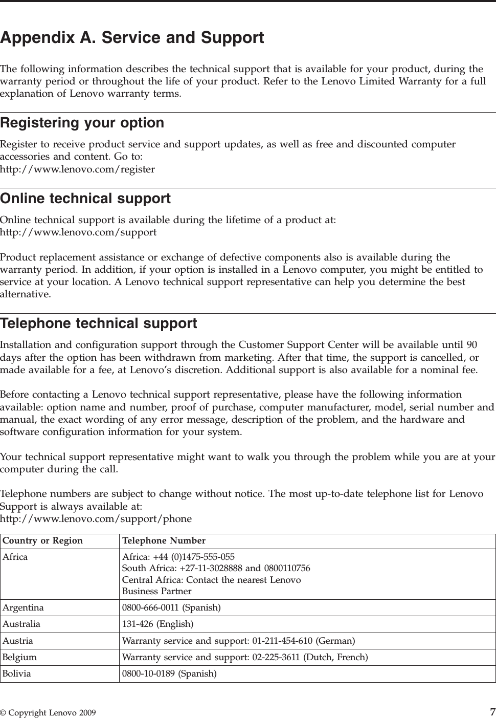 Appendix A. Service and Support The following information describes the technical support that is available for your product, during the warranty period or throughout the life of your product. Refer to the Lenovo Limited Warranty for a full explanation of Lenovo warranty terms. Registering your option Register to receive product service and support updates, as well as free and discounted computer accessories and content. Go to:http://www.lenovo.com/register Online technical support Online technical support is available during the lifetime of a product at: http://www.lenovo.com/support Product replacement assistance or exchange of defective components also is available during the warranty period. In addition, if your option is installed in a Lenovo computer, you might be entitled to service at your location. A Lenovo technical support representative can help you determine the best alternative. Telephone technical support Installation and configuration support through the Customer Support Center will be available until 90 days after the option has been withdrawn from marketing. After that time, the support is cancelled, or made available for a fee, at Lenovo’s discretion. Additional support is also available for a nominal fee. Before contacting a Lenovo technical support representative, please have the following information available: option name and number, proof of purchase, computer manufacturer, model, serial number and manual, the exact wording of any error message, description of the problem, and the hardware and software configuration information for your system. Your technical support representative might want to walk you through the problem while you are at your computer during the call. Telephone numbers are subject to change without notice. The most up-to-date telephone list for Lenovo Support is always available at: http://www.lenovo.com/support/phone  Country or Region Telephone Number Africa Africa: +44 (0)1475-555-055 South Africa: +27-11-3028888 and 0800110756 Central Africa: Contact the nearest Lenovo Business Partner Argentina 0800-666-0011 (Spanish) Australia 131-426 (English) Austria Warranty service and support: 01-211-454-610 (German) Belgium Warranty service and support: 02-225-3611 (Dutch, French) Bolivia 0800-10-0189 (Spanish)  © Copyright Lenovo 2009 7