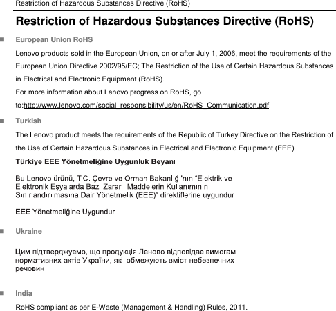 Restriction of Hazardous Substances Directive (RoHS) Restriction of Hazardous Substances Directive (RoHS)  European Union RoHS Lenovo products sold in the European Union, on or after July 1, 2006, meet the requirements of the European Union Directive 2002/95/EC; The Restriction of the Use of Certain Hazardous Substances in Electrical and Electronic Equipment (RoHS). For more information about Lenovo progress on RoHS, go to:http://www.lenovo.com/social_responsibility/us/en/RoHS_Communication.pdf.  Turkish The Lenovo product meets the requirements of the Republic of Turkey Directive on the Restriction of the Use of Certain Hazardous Substances in Electrical and Electronic Equipment (EEE).   Ukraine   India RoHS compliant as per E-Waste (Management &amp; Handling) Rules, 2011. 