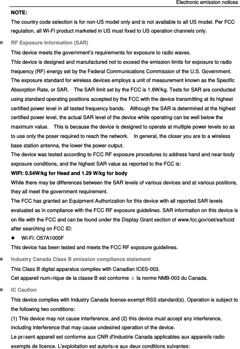 Electronic emission notices NOTE: The country code selection is for non-US model only and is not available to all US model. Per FCC regulation, all Wi-Fi product marketed in US must fixed to US operation channels only.  RF Exposure Information (SAR) This device meets the government’s requirements for exposure to radio waves. This device is designed and manufactured not to exceed the emission limits for exposure to radio frequency (RF) energy set by the Federal Communications Commission of the U.S. Government. The exposure standard for wireless devices employs a unit of measurement known as the Specific Absorption Rate, or SAR.    The SAR limit set by the FCC is 1.6W/kg. Tests for SAR are conducted using standard operating positions accepted by the FCC with the device transmitting at its highest certified power level in all tested frequency bands.    Although the SAR is determined at the highest certified power level, the actual SAR level of the device while operating can be well below the maximum value.    This is because the device is designed to operate at multiple power levels so as to use only the poser required to reach the network.    In general, the closer you are to a wireless base station antenna, the lower the power output. The device was tested according to FCC RF exposure procedures to address hand and near-body exposure conditions, and the highest SAR value as reported to the FCC is: WIFI: 0.54W/kg for Head and 1.29 W/kg for body While there may be differences between the SAR levels of various devices and at various positions, they all meet the government requirement. The FCC has granted an Equipment Authorization for this device with all reported SAR levels evaluated as in compliance with the FCC RF exposure guidelines. SAR information on this device is on file with the FCC and can be found under the Display Grant section of www.fcc.gov/oet/ea/fccid after searching on FCC ID:  Wi-Fi: O57A1000F This device has been tested and meets the FCC RF exposure guidelines.  Industry Canada Class B emission compliance statement This Class B digital apparatus complies with Canadian ICES-003. Cet appareil numérique de la classe B est conforme  à  la norme NMB-003 du Canada.  IC Caution This device complies with Industry Canada license-exempt RSS standard(s). Operation is subject to the following two conditions:   (1) This device may not cause interference, and (2) this device must accept any interference, including interference that may cause undesired operation of the device. Le présent appareil est conforme aux CNR d&apos;Industrie Canada applicables aux appareils radio exempts de licence. L&apos;exploitation est autorisée aux deux conditions suivantes: 