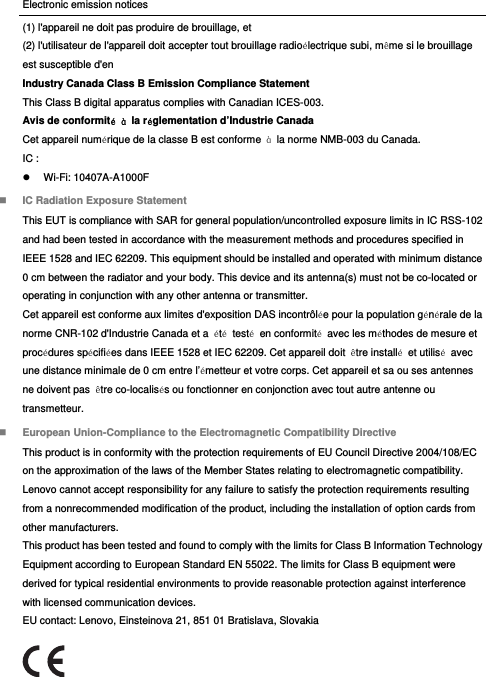 Electronic emission notices (1) l&apos;appareil ne doit pas produire de brouillage, et (2) l&apos;utilisateur de l&apos;appareil doit accepter tout brouillage radioélectrique subi, même si le brouillage est susceptible d&apos;en Industry Canada Class B Emission Compliance Statement This Class B digital apparatus complies with Canadian ICES-003. Avis de conformité à la réglementation d’Industrie Canada Cet appareil numérique de la classe B est conforme  à  la norme NMB-003 du Canada. IC :  Wi-Fi: 10407A-A1000F  IC Radiation Exposure Statement This EUT is compliance with SAR for general population/uncontrolled exposure limits in IC RSS-102 and had been tested in accordance with the measurement methods and procedures specified in IEEE 1528 and IEC 62209. This equipment should be installed and operated with minimum distance 0 cm between the radiator and your body. This device and its antenna(s) must not be co-located or operating in conjunction with any other antenna or transmitter. Cet appareil est conforme aux limites d&apos;exposition DAS incontrôlée pour la population générale de la norme CNR-102 d&apos;Industrie Canada et a  été testé en conformité  avec les méthodes de mesure et procédures spécifiées dans IEEE 1528 et IEC 62209. Cet appareil doit  être installé et utilisé avec une distance minimale de 0 cm entre l’émetteur et votre corps. Cet appareil et sa ou ses antennes ne doivent pas  être co-localisés ou fonctionner en conjonction avec tout autre antenne ou transmetteur.  European Union-Compliance to the Electromagnetic Compatibility Directive This product is in conformity with the protection requirements of EU Council Directive 2004/108/EC on the approximation of the laws of the Member States relating to electromagnetic compatibility. Lenovo cannot accept responsibility for any failure to satisfy the protection requirements resulting from a nonrecommended modification of the product, including the installation of option cards from other manufacturers. This product has been tested and found to comply with the limits for Class B Information Technology Equipment according to European Standard EN 55022. The limits for Class B equipment were derived for typical residential environments to provide reasonable protection against interference with licensed communication devices. EU contact: Lenovo, Einsteinova 21, 851 01 Bratislava, Slovakia  
