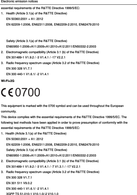 Electronic emission notices essential requirements of the R&amp;TTE Directive 1999/5/EC: 1.  Health (Article 3.1(a) of the R&amp;TTE Directive) EN 50360:2001 + A1: 2012   EN 62209-1:2006, EN62311:2008, EN62209-2:2010, EN62479:2010   Safety (Article 3.1(a) of the R&amp;TTE Directive) EN60950-1:2006+A11:2009+A1:2010+A12:2011/EN50332-2:2003 2.  Electromagnetic compatibility (Article 3.1 (b) of the R&amp;TTE Directive) EN 301489-1 V1.9.2 / -3 V1.4.1 / -17 V2.2.1   3.  Radio frequency spectrum usage (Article 3.2 of the R&amp;TTE Directive) EN 300 328 V1.7.1 EN 300 440-1 V1.6.1/ -2 V1.4.1 Wi-Fi+2G  This equipment is marked with the 0700 symbol and can be used throughout the European community. This device complies with the essential requirements of the R&amp;TTE Directive 1999/5/EC. The following test methods have been applied in order to prove presumption of conformity with the essential requirements of the R&amp;TTE Directive 1999/5/EC: 1.  Health (Article 3.1(a) of the R&amp;TTE Directive) EN 50360:2001 + A1: 2012   EN 62209-1:2006, EN62311:2008, EN62209-2:2010, EN62479:2010 Safety (Article 3.1(a) of the R&amp;TTE Directive) EN60950-1:2006+A11:2009+A1:2010+A12:2011/EN50332-2:2003 2.  Electromagnetic compatibility (Article 3.1 (b) of the R&amp;TTE Directive) EN 301489-1 V1.9.2 / -3 V1.4.1 / -7 V1.3.1 / -17 V2.2.1   3.  Radio frequency spectrum usage (Article 3.2 of the R&amp;TTE Directive) EN 300 328 V1.7.1 EN 301 511 V9.0.2 EN 300 440-1 V1.6.1/ -2 V1.4.1 3GPP TS 51.010-1 V10.1.0/-2 V10.1.0   0700