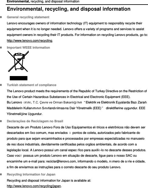 Environmental, recycling, and disposal information Environmental, recycling, and disposal information  General recycling statement Lenovo encourages owners of information technology (IT) equipment to responsibly recycle their equipment when it is no longer needed. Lenovo offers a variety of programs and services to assist equipment owners in recycling their IT products. For information on recycling Lenovo products, go to: http://www.lenovo.com/recycling.  Important WEEE information   Turkish statement of compliance The Lenovo product meets the requirements of the Republic of Turkey Directive on the Restriction of the Use of Certain Hazardous Substances in Electrical and Electronic Equipment (EEE). Bu Lenovo  ürünü, T.C. Çevre ve Orman Bakanlığı’nın “Elektrik ve Elektronik Eşyalarda Bazı Zararlı Maddelerin Kullanımının Sınırlandırılmasına Dair Yönetmelik (EEE)”  direktiflerine uygundur. EEE Yönetmeliğine Uygundur.  Declarações de Reciclagem no Brasil Descarte de um Produto Lenovo Fora de Uso Equipamentos elétricos e eletrônicos não devem ser descartados em lixo comum, mas enviados  à  pontos de coleta, autorizados pelo fabricante do produto para que sejam encaminhados e processados por empresas especializadas no manuseio de resíduos industriais, devidamente certificadas pelos orgãos ambientais, de acordo com a legislação local. A Lenovo possui um canal específico para auxiliá-lo no descarte desses produtos. Caso você  possua um produto Lenovo em situação de descarte, ligue para o nosso SAC ou encaminhe um e-mail para: reciclar@lenovo.com, informando o modelo, número de série e cidade, a fim de enviarmos as instruções para o correto descarte do seu produto Lenovo.  Recycling information for Japan Recycling and disposal information for Japan is available at: http://www.lenovo.com/recycling/japan. 