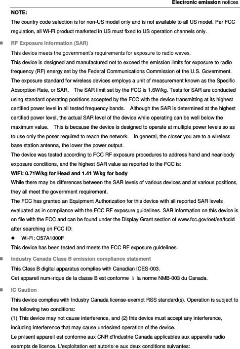 Electronic emission notices NOTE: The country code selection is for non-US model only and is not available to all US model. Per FCC regulation, all Wi-Fi product marketed in US must fixed to US operation channels only.  RF Exposure Information (SAR) This device meets the government’s requirements for exposure to radio waves. This device is designed and manufactured not to exceed the emission limits for exposure to radio frequency (RF) energy set by the Federal Communications Commission of the U.S. Government. The exposure standard for wireless devices employs a unit of measurement known as the Specific Absorption Rate, or SAR.    The SAR limit set by the FCC is 1.6W/kg. Tests for SAR are conducted using standard operating positions accepted by the FCC with the device transmitting at its highest certified power level in all tested frequency bands.    Although the SAR is determined at the highest certified power level, the actual SAR level of the device while operating can be well below the maximum value.    This is because the device is designed to operate at multiple power levels so as to use only the poser required to reach the network.    In general, the closer you are to a wireless base station antenna, the lower the power output. The device was tested according to FCC RF exposure procedures to address hand and near-body exposure conditions, and the highest SAR value as reported to the FCC is: WIFI: 0.71W/kg for Head and 1.41 W/kg for body While there may be differences between the SAR levels of various devices and at various positions, they all meet the government requirement. The FCC has granted an Equipment Authorization for this device with all reported SAR levels evaluated as in compliance with the FCC RF exposure guidelines. SAR information on this device is on file with the FCC and can be found under the Display Grant section of www.fcc.gov/oet/ea/fccid after searching on FCC ID:   Wi-Fi: O57A1000F This device has been tested and meets the FCC RF exposure guidelines.  Industry Canada Class B emission compliance statement This Class B digital apparatus complies with Canadian ICES-003. Cet appareil numérique de la classe B est conforme  à  la norme NMB-003 du Canada.  IC Caution This device complies with Industry Canada license-exempt RSS standard(s). Operation is subject to the following two conditions:   (1) This device may not cause interference, and (2) this device must accept any interference, including interference that may cause undesired operation of the device. Le présent appareil est conforme aux CNR d&apos;Industrie Canada applicables aux appareils radio exempts de licence. L&apos;exploitation est autorisée aux deux conditions suivantes: 