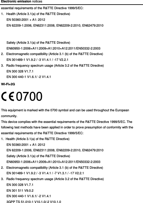 Electronic emission notices essential requirements of the R&amp;TTE Directive 1999/5/EC: 1.  Health (Article 3.1(a) of the R&amp;TTE Directive) EN 50360:2001 + A1: 2012   EN 62209-1:2006, EN62311:2008, EN62209-2:2010, EN62479:2010   Safety (Article 3.1(a) of the R&amp;TTE Directive) EN60950-1:2006+A11:2009+A1:2010+A12:2011/EN50332-2:2003 2.  Electromagnetic compatibility (Article 3.1 (b) of the R&amp;TTE Directive) EN 301489-1 V1.9.2 / -3 V1.4.1 / -17 V2.2.1   3.  Radio frequency spectrum usage (Article 3.2 of the R&amp;TTE Directive) EN 300 328 V1.7.1 EN 300 440-1 V1.6.1/ -2 V1.4.1 Wi-Fi+2G  This equipment is marked with the 0700 symbol and can be used throughout the European community. This device complies with the essential requirements of the R&amp;TTE Directive 1999/5/EC. The following test methods have been applied in order to prove presumption of conformity with the essential requirements of the R&amp;TTE Directive 1999/5/EC: 1.  Health (Article 3.1(a) of the R&amp;TTE Directive) EN 50360:2001 + A1: 2012   EN 62209-1:2006, EN62311:2008, EN62209-2:2010, EN62479:2010 Safety (Article 3.1(a) of the R&amp;TTE Directive) EN60950-1:2006+A11:2009+A1:2010+A12:2011/EN50332-2:2003 2.  Electromagnetic compatibility (Article 3.1 (b) of the R&amp;TTE Directive) EN 301489-1 V1.9.2 / -3 V1.4.1 / -7 V1.3.1 / -17 V2.2.1   3.  Radio frequency spectrum usage (Article 3.2 of the R&amp;TTE Directive) EN 300 328 V1.7.1 EN 301 511 V9.0.2 EN 300 440-1 V1.6.1/ -2 V1.4.1 3GPP TS 51.010-1 V10.1.0/-2 V10.1.0   